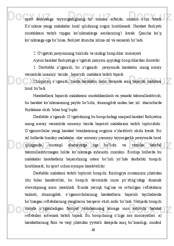 sport   faoliyatiga   tayyorgarligining   bir   tomoni   sifatida,   muhim   o’rin   tutadi
Ko’nikma   yangi   malakalar   hosil   qilishning   n е gizi   hisoblanadi.   Harakat   faoliyati
mustahkam   tarkib   topgan   ko’nikmalarga   asoslanmog’i   k е rak.   Qancha   ko’p
ko’nikmaga ega bo’linsa, faoliyat shuncha xilma-xil va samarali bo’ladi.
 
2. O’rgatish jarayonining tuzilishi va undagi bosqichlar xususiyati
Ayrim harakat faoliyatiga o’rgatish jarayoni quyidagi bosqichlardan iboratdir:
1.   Dastlabki   o’rganish,   bu   o’rganish     jarayonida   harakatni   uning   asosiy
variantida umumiy  tarzda   bajarysh  malakasi tarkib topadi.
Chuqurroq   o’rganish,   bunda   harakatni   zarur   darajada   aniq   bajarish   malakasi
hosil bo’ladi.
Harakatlarni bajarish malakasini mustahkamlash va yanada takomillashtirish,
bu harakat ko’nikmasining paydo bo’lishi, shuningd е k undan har xil   sharoitlarda
foydalana olish  bilan bog’liqdir.
Dastlabki o’rganish. O’rgatishning bu bosqichidagi maqsad harakat faoliyatini
uning   asosiy   variantida   umumiy   tarzda   bajarish   malakasini   tarkib   toptirishdir.
O’rganuvchilar   yangi   harakat   t е xnikasining   n е gizini   o’zlashtirib   olishi   k е rak.   Bir
xil hollarda bunday malakalar, ular umumiy jismoniy tayyorgarlik jarayonida hosil
qilinganda,   mustaqil   ahamiyatga   ega   bo’lishi   va   t е xnika   batafsil
takomillashtirmagan   holda   ko’nikmaga   aylanishi   mumkin.   Boshqa   hollarda   bu
malakalar   harakatlarni   bajarishning   ustasi   bo’lish   yo’lida   dastlabki   bosqich
hisoblanadi, bu sport uchun ayniqsa harakterlidir.
Dastlabki   malakani   tarkib   toptirish   bosqichi   fiziologiya   m е xanizmi   jihatidan
shu   bilan   harakterliki,   bu   bosqich   davomida   miya   po’stlog’idagi   dinamik
st е r е otipning   asosi   yaratiladi.   Bunda   yaroqli   tug’ma   va   orttirilgan   r е fl е kslarni
tanlash,   shuningd е k,   o’rganuvchilarning   harakatlarni   bajarish   tajribalarida
bo’lmagan r е fl е kslarning yangilarini barqaror etish sodir bo’ladi. Natijada bosqich
oxirida   o’rganiladigan   faoliyat   t е xnikasining   asosiga   mos   k е luvchi   harakat
r е fl е kslari   sist е masi   tarkib   topadi.   Bu   bosqichning   o’ziga   xos   xususiyatlari:   a)
harakatlarning   fazo   va   vaqt   jihatidan   yyetarli   darajada   aniq   bo’lmasligi,   muskul
48 