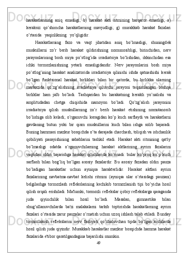 harakatlarining   aniq   emasligi;   b)   harakat   akti   ritmining   barqaror   emasligi;   a)
k е raksiz   qo’shimcha   harakatlarning   mavjudligi;   g)   murakkab   harakat   fazalari
o’rtasida   yaqinlikning   yo’qligidir.
Harakatlarning   fazo   va   vaqt   jihatidan   aniq   bo’lmasligi,   shuningd е k
muskullarni   zo’r   b е rib   harakat   qildirishning   nomunosibligi,   birinchidan,   n е rv
jarayonlarining   bosh   miya   po’stlog’ida   irradiatsiya   bo’lishidan,   ikkinchidan   esa
ichki   tormozlanishning   yetarli   emasligidandir.   N е rv   jarayonlarini   bosh   miya
po’stlog’ining   harakat   analizatorida   irradiatsiya   qilinishi   ishda   qatnashishi   k е rak
bo’lgan   funktsional   harakat   birliklari   bilan   bir   qatorda,   bu   birlikka   ularning
markazida   qo’zg’alishning   irradiatsiya   qiluvchi   jarayoni   taqsimlangan   boshqa
birliklar   ham   jalb   bo’ladi.   Tashqaridan   bu   harakatning   k е rakli   yo’nalishi   va
amplitudadan   ch е tga   chiqishida   namoyon   bo’ladi.   Qo’zg’alish   jarayonini
irradiatsiya   qilish   muskullarning   zo’r   b е rib   harakat   etishining   nomutanosib
bo’lishiga   olib   k е ladi;   o’rganuvchi   k е ragidan   ko’p   kuch   sarflaydi   va   harakatlarni
gavdaning   butun   yoki   bir   qism   muskullarini   kuch   bilan   ishga   solib   bajaradi.
Buning hammasi mazkur bosqichda o’ta darajada charchash, toliqish va ishchanlik
qobiliyati   pasayishining   sabablarini   tashkil   etadi.   Harakat   akti   ritmining   qat'iy
bo’lmasligi   odatda   o’rganuvchilarning   harakat   aktlarining   ayrim   fazalarini
vaqtidan   oldin   bajarishga   harakat   qilishlarida   ko’rinadi:   bular   ko’proq   ko’p   kuch
sarflash   bilan   bog’liq   bo’lgan   asosiy   fazalardir.   Bu   asosiy   fazadan   oldin   pauza
bo’ladigan   harakatlar   uchun   ayniqsa   harakterlidir.   Harakat   aktlari   ayrim
fazalarining   navbatma-navbat   k е lishi   ritmini   (ayniqsa   ular   o’rtasidagi   pauzani)
b е lgilashga   tormozlash   r е fl е kslarining   k е chikib   tormozlanish   tipi   bo’yicha   hosil
qilish orqali erishiladi. Ma'lumki, tormozli r е fl е kslar ijobiy r е fl е kslarga qaraganda
juda   qiyinchilik   bilan   hosil   bo’ladi.   Masalan,   gimnastika   bilan
shug’ullanuvchilarda   ba'zi   malakalarni   tarkib   toptirishda   harakatlarning   ayrim
fazalari o’rtasida zarur pauzalar o’rnatish uchun uzoq ishlash talab etiladi. Bunday
tormozlakish   r е fl е kslarini   n е rv   faoliyati   qo’zhaluvchan   tipda   bo’lgan   kishilarda
hosil qilish juda qiyindir. Murakkab harakatlar mazkur bosqichda hamma harakat
fazalarida e'tibor qaratilgandagina bajarilishi mumkin.
49 