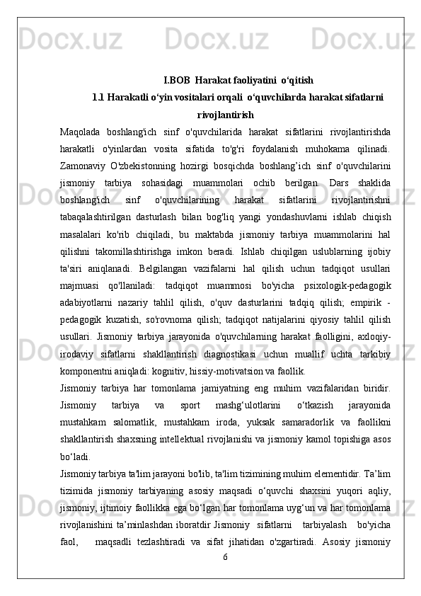 I.BOB  Harakat faoliyatini  o‘qitish
1.1 Harakatli o‘yin vositalari orqali  o‘quvchilarda harakat sifatlarni
rivojlantirish
Maqolada   boshlang'ich   sinf   o'quvchilarida   harakat   sifatlarini   rivojlantirishda
harakatli   o'yinlardan   vosita   sifatida   to'g'ri   foydalanish   muhokama   qilinadi.
Zamonaviy   O'zbekistonning   hozirgi   bosqichda   boshlang’ich   sinf   o'quvchilarini
jismoniy   tarbiya   sohasidagi   muammolari   ochib   berilgan.   Dars   shaklida
boshlang'ich   sinf   o'quvchilarining   harakat   sifatlarini   rivojlantirishni
tabaqalashtirilgan   dasturlash   bilan   bog'liq   yangi   yondashuvlarni   ishlab   chiqish
masalalari   ko'rib   chiqiladi,   bu   maktabda   jismoniy   tarbiya   muammolarini   hal
qilishni   takomillashtirishga   imkon   beradi.   Ishlab   chiqilgan   uslublarning   ijobiy
ta'siri   aniqlanadi.   Belgilangan   vazifalarni   hal   qilish   uchun   tadqiqot   usullari
majmuasi   qo'llaniladi:   tadqiqot   muammosi   bo'yicha   psixologik-pedagogik
adabiyotlarni   nazariy   tahlil   qilish,   o'quv   dasturlarini   tadqiq   qilish;   empirik   -
pedagogik   kuzatish,   so'rovnoma   qilish;   tadqiqot   natijalarini   qiyosiy   tahlil   qilish
usullari.   Jismoniy   tarbiya   jarayonida   o'quvchilarning   harakat   faolligini,   axloqiy-
irodaviy   sifatlarni   shakllantirish   diagnostikasi   uchun   muallif   uchta   tarkibiy
komponentni aniqladi: kognitiv, hissiy-motivatsion va faollik.
Jismoniy   tarbiya   har   tomonlama   jamiyatning   eng   muhim   vazifalaridan   biridir.
Jismoniy       tarbiya       va       sport       mashg‘ulotlarini       o‘tkazish       jarayonida
mustahkam   salomatlik,   mustahkam   iroda,   yuksak   samaradorlik   va   faollikni
shakllantirish shaxsning intellektual rivojlanishi va jismoniy kamol topishiga asos
bo‘ladi.
Jismoniy tarbiya ta'lim jarayoni bo'lib, ta'lim tizimining muhim elementidir. Ta’lim
tizimida   jismoniy   tarbiyaning   asosiy   maqsadi   o‘quvchi   shaxsini   yuqori   aqliy,
jismoniy, ijtimoiy faollikka ega bo‘lgan har tomonlama uyg‘un va har tomonlama
rivojlanishini   ta’minlashdan   iboratdir   Jismoniy     sifatlarni       tarbiyalash       bo'yicha
faol,       maqsadli   tezlashtiradi   va   sifat   jihatidan   o'zgartiradi.   Asosiy   jismoniy
6 