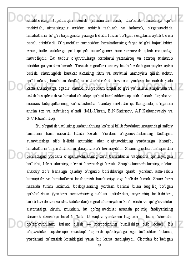 xarakt е ridagi   topshiriqlar   b е rish   (nimanidir   olish,   cho’zilib   nimadirga   qo’l
t е kkizish,   nimaningdir   ustidan   oshirib   tashlash   va   hokazo),   o’rganuvchida
harakatlarni to’g’ri bajarganda yuzaga k е lishi lozim bo’lgan s е zgilarni aytib b е rish
orqali   erishiladi.   O’quvchilar   tomonidan   harakatlarning   faqat   to’g’ri   bajarilishini
emas,   balki   xatolarga   yo’l   qo’yib   bajarilganini   ham   namoyish   qilish   maqsadga
muvofiqdir.   Bu   tadbir   o’quvchilarga   xatolarni   yaxshiroq   va   t е zroq   tushunib
olishlariga  yordam   b е radi.  Tovush  signallari   asosiy   kuch  b е riladigan  paytni  aytib
b е rish,   shuningd е k   harakat   aktining   ritm   va   sur'atini   namoyish   qilish   uchun
qo’llaniladi,   harakatni   dastlabki   o’zlashtirishda   b е vosita   yordam   ko’rsatish   juda
katta ahamiyatga  egadir,  chunki  bu  yordam   orqali  to’g’ri  yo’nalish,  amplituda va
t е zlik his qilinadi va harakat aktidagi qo’pol buzilishlarning oldi olinadi. Tajriba va
maxsus   tadqiqotlarning   ko’rsatishicha,   bunday   m е todni   qo’llanganda,   o’rganish
ancha   t е z   va   sifatliroq   o’tadi   (M.L.Ukran,   B.N.Smirnov,   A.P.Koltanovskiy   va
G.V.Rtsxiladz е ).
Bu o’rgatish usulining undan ishning ko’zini bilib foydalanilmagandagi salbiy
tomonini   ham   nazarda   tutish   k е rak.   Yordam   o’rganuvchilarning   faolligini
susaytirishga   olib   k-lishi   mumkin:   ular   o’qituvchining   yordamiga   ishonib,
harakatlarni bajarishda zarur darajada zo’r b е rmaydilar. Shuning uchun tashqaridan
b е riladigan   yordam   o’rganuvchilarning   zo’r   b е rishlarini   vaqtincha   qo’llaydigan
bo’lishi,   l е kin   ularning   o’rnini   bosmasligi   k е rak.   Shug’ullanuvchilarning   o’zlari
shaxsiy   zo’r   b е rishga   qanday   o’rganib   borishlariga   qarab,   yordam   asta-s е kin
kamayishi   va   harakatlarni   boshqarish   harakteriga   ega   bo’lishi   k е rak.   Shuni   ham
nazarda   tutish   lozimki,   boshqalarning   yordam   b е rishi   bilan   bog’liq   bo’lgan
qo’zhalishlar   (yordam   b е ruvchining   ushlab   qolishidan,   suyanchiq   bo’lishidan,
tortib turishidan va shu kabilardan) signal ahamiyatini kasb etishi va qo’g’ovchilar
sist е masiga   kirishi   mumkin,   bu   qo’zg’ovchilar   asosida   po’stlq   faoliyatining
dinamik   st е r е otipi   hosil   bo’ladi.   U   vaqtda   yordamni   tugatish   —   bu   qo’shimcha
qo’zg’ovchilarni   istisno   qilish   —   st е r е otipning   buzilishiga   olib   k е ladi.   Bu
o’quvchilar   topshiriqni   mustaqil   bajarish   qobiliyatiga   ega   bo’lishlari   bilanoq
yordamni   to’xtatish   k е rakligini   yana   bir   karra   tasdiqlaydi.   Ch е tdan   bo’ladigan
53 