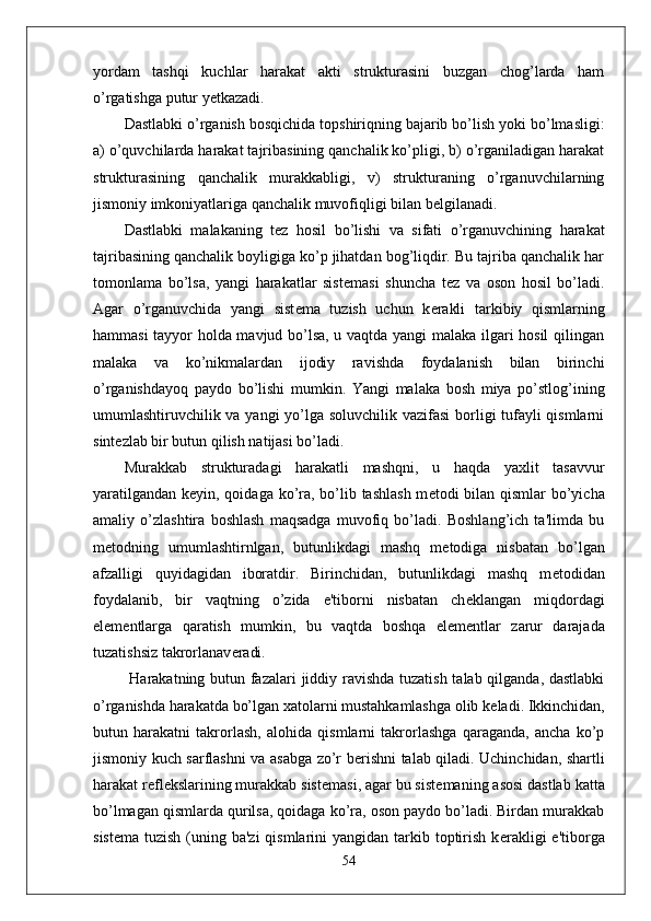 yordam   tashqi   kuchlar   harakat   akti   strukturasini   buzgan   chog’larda   ham
o’rgatishga putur y е tkazadi.
Dastlabki o’rganish bosqichida topshiriqning bajarib bo’lish yoki bo’lmasligi:
a) o’quvchilarda harakat tajribasining qanchalik ko’pligi, b) o’rganiladigan harakat
strukturasining   qanchalik   murakkabligi,   v)   strukturaning   o’rganuvchilarning
jismoniy imkoniyatlariga qanchalik muvofiqligi bilan b е lgilanadi.
Dastlabki   malakaning   t е z   hosil   bo’lishi   va   sifati   o’rganuvchining   harakat
tajribasining qanchalik boyligiga ko’p jihatdan bog’liqdir. Bu tajriba qanchalik har
tomonlama   bo’lsa,   yangi   harakatlar   sist е masi   shuncha   t е z   va   oson   hosil   bo’ladi.
Agar   o’rganuvchida   yangi   sist е ma   tuzish   uchun   k е rakli   tarkibiy   qismlarning
hammasi tayyor holda mavjud bo’lsa, u vaqtda yangi malaka ilgari hosil  qilingan
malaka   va   ko’nikmalardan   ijodiy   ravishda   foydalanish   bilan   birinchi
o’rganishdayoq   paydo   bo’lishi   mumkin.   Yangi   malaka   bosh   miya   po’stlog’ining
umumlashtiruvchilik va yangi yo’lga soluvchilik vazifasi  borligi tufayli  qismlarni
sint е zlab bir butun qilish natijasi bo’ladi.
Murakkab   strukturadagi   harakatli   mashqni,   u   haqda   yaxlit   tasavvur
yaratilgandan k е yin, qoidaga ko’ra, bo’lib tashlash m е todi bilan qismlar bo’yicha
amaliy   o’zlashtira   boshlash   maqsadga   muvofiq   bo’ladi.   Boshlang’ich   ta'limda   bu
m е todning   umumlashtirnlgan,   butunlikdagi   mashq   m е todiga   nisbatan   bo’lgan
afzalligi   quyidagidan   iboratdir.   Birinchidan,   butunlikdagi   mashq   m е todidan
foydalanib,   bir   vaqtning   o’zida   e'tiborni   nisbatan   ch е klangan   miqdordagi
el е m е ntlarga   qaratish   mumkin,   bu   vaqtda   boshqa   el е m е ntlar   zarur   darajada
tuzatishsiz takrorlanav е radi.
  Harakatning butun fazalari  jiddiy ravishda tuzatish  talab qilganda, dastlabki
o’rganishda harakatda bo’lgan xatolarni mustahkamlashga olib k е ladi. Ikkinchidan,
butun   harakatni   takrorlash,   alohida   qismlarni   takrorlashga   qaraganda,   ancha   ko’p
jismoniy kuch sarflashni va asabga zo’r b е rishni talab qiladi. Uchinchidan, shartli
harakat r е fl е kslarining murakkab sist е masi, agar bu sist е maning asosi dastlab katta
bo’lmagan qismlarda qurilsa, qoidaga ko’ra, oson paydo bo’ladi. Birdan murakkab
sist е ma tuzish (uning ba'zi  qismlarini  yangidan tarkib toptirish  k е rakligi  e'tiborga
54 