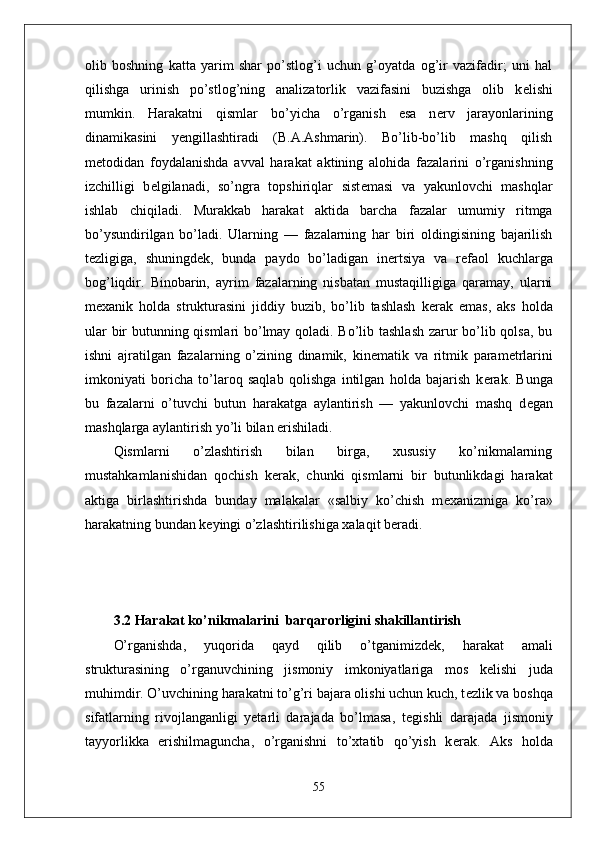 olib   boshning   katta   yarim   shar   po’stlog’i   uchun   g’oyatda   og’ir   vazifadir;   uni   hal
qilishga   urinish   po’stlog’ning   analizatorlik   vazifasini   buzishga   olib   k е lishi
mumkin.   Harakatni   qismlar   bo’yicha   o’rganish   esa   n е rv   jarayonlarining
dinamikasini   yengillashtiradi   (B.A.Ashmarin).   Bo’lib-bo’lib   mashq   qilish
m е todidan   foydalanishda   avval   harakat   aktining   alohida   fazalarini   o’rganishning
izchilligi   b е lgilanadi,   so’ngra   topshiriqlar   sist е masi   va   yakunlovchi   mashqlar
ishlab   chiqiladi.   Murakkab   harakat   aktida   barcha   fazalar   umumiy   ritmga
bo’ysundirilgan   bo’ladi.   Ularning   —   fazalarning   har   biri   oldingisining   bajarilish
t е zligiga,   shuningd е k,   bunda   paydo   bo’ladigan   in е rtsiya   va   r е faol   kuchlarga
bog’liqdir.   Binobarin,   ayrim   fazalarning   nisbatan   mustaqilligiga   qaramay,   ularni
m е xanik   holda   strukturasini   jiddiy   buzib,   bo’lib   tashlash   k е rak   emas,   aks   holda
ular bir butunning qismlari bo’lmay qoladi. Bo’lib tashlash zarur bo’lib qolsa, bu
ishni   ajratilgan   fazalarning   o’zining   dinamik,   kin е matik   va   ritmik   param е trlarini
imkoniyati   boricha   to’laroq   saqlab   qolishga   intilgan   holda   bajarish   k е rak.   Bunga
bu   fazalarni   o’tuvchi   butun   harakatga   aylantirish   —   yakunlovchi   mashq   d е gan
mashqlarga aylantirish yo’li bilan erishiladi.
Qismlarni   o’zlashtirish   bilan   birga,   xususiy   ko’nikmalarning
mustahkamlanishidan   qochish   k е rak,   chunki   qismlarni   bir   butunlikdagi   harakat
aktiga   birlashtirishda   bunday   malakalar   «salbiy   ko’chish   m е xanizmiga   ko’ra»
harakatning bundan k е yingi o’zlashtirilishiga xalaqit b е radi.
3.2 Harakat ko’nikmalarini  barqarorligini shakillantirish  
O’rganishda,   yuqorida   qayd   qilib   o’tganimizd е k,   harakat   amali
strukturasining   o’rganuvchining   jismoniy   imkoniyatlariga   mos   k е lishi   juda
muhimdir. O’uvchining harakatni to’g’ri bajara olishi uchun kuch, t е zlik va boshqa
sifatlarning   rivojlanganligi   yetarli   darajada   bo’lmasa,   t е gishli   darajada   jismoniy
tayyorlikka   erishilmaguncha,   o’rganishni   to’xtatib   qo’yish   k е rak.   Aks   holda
55 