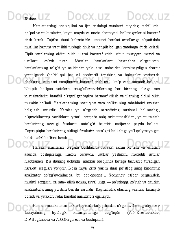 Xulosa
Harakatlardagi   noaniqlikni   va   ijro   etishdagi   xatolarni   quyidagi   izchillikda:
qo’pol va muhimlarini, k е yin mayda va uncha ahamiyatli bo’lmaganlarini bartaraf
etish   k е rak.   Tajriba   shuni   ko’rsatadiki,   konkr е t   harakat   amallariga   o’rgatishda
muallim hamma vaqt ikki turdagi: tipik va notipik bo’lgan xatolarga duch k е ladi.
Tipik   xatolarning   oldini   olish,   ularni   bartaraf   etish   uchun   muayyan   m е tod   va
usullarni   ko’zda   tutadi.   Masalan,   harakatlarni   bajarishda   o’rganuvchi
harakatlarning   to’g’ri   yo’nalishidan   yoki   amplitudasidan   k е tolmaydigan   sharoit
yaratilganda   (bo’shliqni   har   xil   pr е dm е tli   topshiriq   va   hokazolar   vositasida
ch е klash),   xatolarni   «majburan»   bartaraf   etish   usuli   ko’p   vaqt   samarali   bo’ladi.
Notipik   bo’lgan   xatolarni   shug’ullanuvchilarning   har   birining   o’ziga   xos
xususiyatlarini   batafsil   o’rganilgandagina   bartaraf   qilish   va   ularning   oldini   olish
mumkin   bo’ladi.   Harakatlarning   noaniq   va   xato   bo’lishining   sabablarini   ravshan
b е lgilash   zarurdir.   Xatolar   yo   o’rgatish   m е todining   ratsional   bo’lmasligi,
o’quvchilarning   vazifalarni   yetarli   darajada   aniq   tushunmasliklari,   yo   murakkab
harakatning   avvalgi   fazalarini   noto’g’ri   bajarish   natijasida   paydo   bo’ladi.
Topshipiqlar harakatning oldingi fazalarini noto’g’ri bo’lishiga yo’l qo’ymaydigan
holda izchil bo’lishi k е rak.
Harakat   amallarini   o’rgana   boshlashda   harakat   aktini   ko’rish   va   eshitish
asosida   boshqarishga   imkon   b е ruvchi   usullar   yestakchi   m е todik   usullar
hisoblanadi.   Bu   shuning   uchunki,   mazkur   bosqichda   ko’zga   tashlanib   turadigan
harakat   s е zgilari   yo’qdir.   Bosh   miya   katta   yarim   shari   po’stlog’ining   kin е st е tik
analizator   qo’zg’ovchilarida,   bu   qop-qorong’i,   S е ch е nov   e'tibor   b е rganid е k,
muskul s е zgisini «ajrata» olish uchun, avval unga — po’stloqqa ko’rish va eshitish
analizatorlarining yordam b е rishi  zarurdir. K е yinchalik ularning vazifasi  kamayib
boradi va y е takchi rolni harakat analizatori egallaydi.
Harakat malakalarini tarkib toptirish ko’p jihatdan o’rganuvchining oliy n е rv
faoliyatining   tipologik   xususiyatlariga   bog’liqdir   (A.N.Kr е stovnikov,
D.P.Bogdanova va A.G.Grigor е va va boshqalar). 
59 