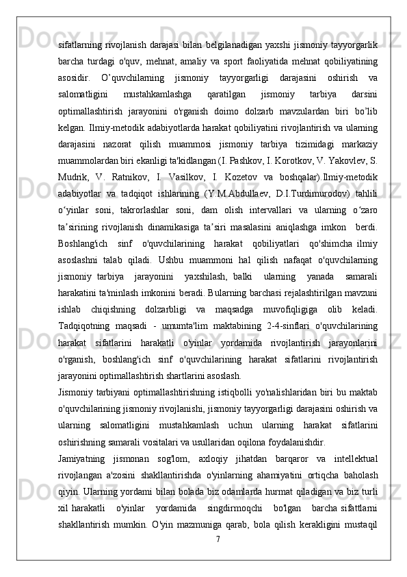 sifatlarning   rivojlanish   darajasi   bilan   belgilanadigan   yaxshi   jismoniy   tayyorgarlik
barcha   turdagi   o'quv,   mehnat,   amaliy   va   sport   faoliyatida   mehnat   qobiliyatining
asosidir.   O’quvchilarning   jismoniy   tayyorgarligi   darajasini   oshirish   va
salomatligini   mustahkamlashga   qaratilgan   jismoniy   tarbiya   darsini
optimallashtirish   jarayonini   o'rganish   doimo   dolzarb   mavzulardan   biri   bo’lib
kelgan. Ilmiy-metodik adabiyotlarda harakat qobiliyatini rivojlantirish va ularning
darajasini   nazorat   qilish   muammosi   jismoniy   tarbiya   tizimidagi   markaziy
muammolardan biri ekanligi ta'kidlangan (I. Pashkov, I. Korotkov, V. Yakovlev, S.
Mudrik,   V.   Ratnikov,   I.   Vasilkov,   I.   Kozetov   va   boshqalar).Ilmiy-metodik
adabiyotlar   va   tadqiqot   ishlarining   (Y.M.Abdullaev,   D.I.Turdimurodov)   tahlili
o yinlar   soni,   takrorlashlar   soni,   dam   olish   intervallari   va   ularning   o zaroʻ ʻ
ta sirining   rivojlanish   dinamikasiga   ta siri   masalasini   aniqlashga   imkon     berdi.
ʼ ʼ
Boshlang'ich     sinf     o'quvchilarining     harakat     qobiliyatlari     qo'shimcha   ilmiy
asoslashni   talab   qiladi.   Ushbu   muammoni   hal   qilish   nafaqat   o'quvchilarning
jismoniy   tarbiya     jarayonini     yaxshilash,   balki     ularning     yanada     samarali
harakatini ta'minlash imkonini beradi. Bularning barchasi rejalashtirilgan mavzuni
ishlab   chiqishning   dolzarbligi   va   maqsadga   muvofiqligiga   olib   keladi.
Tadqiqotning   maqsadi   -   umumta'lim   maktabining   2-4-sinflari   o'quvchilarining
harakat   sifatlarini   harakatli   o'yinlar   yordamida   rivojlantirish   jarayonlarini
o'rganish,   boshlang'ich   sinf   o'quvchilarining   harakat   sifatlarini   rivojlantirish
jarayonini optimallashtirish shartlarini asoslash.
Jismoniy   tarbiyani  optimallashtirishning  istiqbolli  yo'nalishlaridan   biri  bu  maktab
o'quvchilarining jismoniy rivojlanishi, jismoniy tayyorgarligi darajasini oshirish va
ularning   salomatligini   mustahkamlash   uchun   ularning   harakat   sifatlarini
oshirishning samarali vositalari va usullaridan oqilona foydalanishdir.
Jamiyatning   jismonan   sog'lom,   axloqiy   jihatdan   barqaror   va   intellektual
rivojlangan   a'zosini   shakllantirishda   o'yinlarning   ahamiyatini   ortiqcha   baholash
qiyin. Ularning yordami bilan bolada biz odamlarda hurmat qiladigan va biz turli
xil   harakatli       o'yinlar       yordamida       singdirmoqchi       bo'lgan       barcha   sifattlarni
shakllantirish   mumkin.   O'yin   mazmuniga   qarab,   bola   qilish   kerakligini   mustaqil
7 