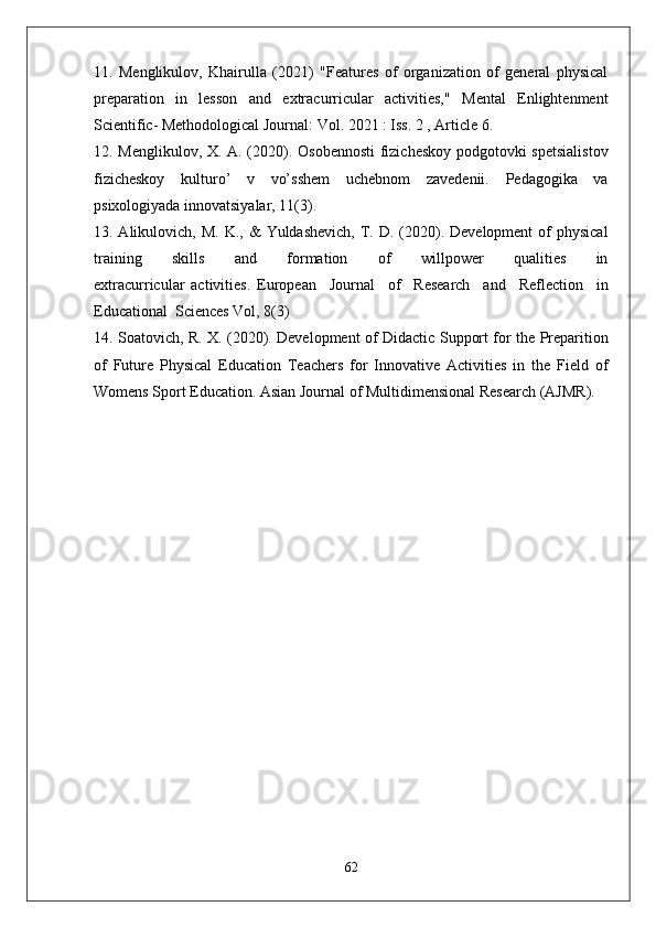 11.   Menglikulov,   Khairulla   (2021)   "Features   of   organization   of   general   physical
preparation   in   lesson   and   extracurricular   activities,"   Mental   Enlightenment
Scientific- Methodological Journal: Vol. 2021 : Iss. 2 , Article 6.
12. Menglikulov, X. A. (2020). Osobennosti  fizicheskoy podgotovki spetsialistov
fizicheskoy   kulturo’   v   vo’sshem   uchebnom   zavedenii.   Pedagogika   va
psixologiyada innovatsiyalar, 11(3).
13. Alikulovich,  M.  K., &   Yuldashevich,  T. D.  (2020). Development  of  physical
training         skills         and         formation         of         willpower         qualities         in
extracurricular   activities.   European     Journal     of     Research     and     Reflection     in
Educational  Sciences Vol, 8(3)
14. Soatovich, R. X. (2020). Development of Didactic Support for the Preparition
of   Future   Physical   Education   Teachers   for   Innovative   Activities   in   the   Field   of
Womens Sport Education. Asian Journal of Multidimensional Research (AJMR).
62 