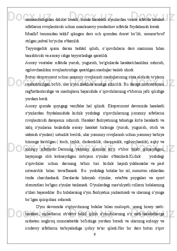samaradorligidan dalolat beradi, bunda harakatli o'yinlardan vosita sifatida harakat
sifatlarini rivojlantirish uchun noan'anaviy yondashuv sifatida foydalanish kerak.
Muallif   tomonidan   taklif   qilingan   dars   uch   qismdan   iborat   bo’lib,   umume'tirof
etilgan jadval bo'yicha o'tkazildi.
Tayyorgarlik   qismi   darsni   tashkil   qilish,   o’quvchilarni   dars   mazmuni   bilan
tanishtirish va asosiy ishga tayyorlashga qaratildi. 
Asosiy   vositalar   sifatida   yurish,   yugurish,   bo'g'inlarda   harakatchanlikni   oshirish,
egiluvchanlikni rivojlantirishga qaratilgan mashqlar tanlab olindi.
Butun eksperiment uchun umumiy rivojlanish mashqlarining o'nta alohida to'plami
rejalashtirilgan bo'lib, ular o'yin shaklida amalga oshirildi. Bu darsga motivatsiyani
rag'batlantirishga va mashqlarni bajarishda o’quvchilarning e'tiborini jalb qilishga
yordam berdi.
Asosiy   qismda   quyigagi   vazifalar   hal   qilindi.   Eksperiment   davomida   harakatli
o'yinlardan   foydalanishda   kichik   yoshdagi   o'quvchilarning   jismoniy   sifatlarini
rivojlantirish  darajasini  oshirish.  Harakat   faoliyatining  tabiatiga  ko'ra  harakatli  va
xalq   o'yinlarini   tanlashda   asosiy   harakat   turlariga   (yurish,   yugurish,   otish   va
sakrash o'yinlari) ustunlik berildi, ular jismoniy rivojlanish uchun jismoniy tarbiya
tizimiga kiritilgan ( kuch, tezlik, chidamlilik, chaqqonlik, egiluvchanlik), aqliy va
axloqiy   sifatlardir.Darsning   yakuniy   qismida   ko'p   e'tibor   talab   qilmaydigan,
hayajonga   olib   kelmaydigan   xotirjam   o'yinlar   o'tkaziladi.Kichik       yoshdagi
o'quvchilar     uchun     darsning     ta'lim     turi     kichik     hajmli yuklamalar   va   past
intensivlik     bilan     tavsiflanadi.     Bu     yoshdagi   bolalar   bir   xil,   monoton   ishlardan
tezda   charchashadi.   Darslarda   hikoyali   o'yinlar,   estafeta   poygalari   va   sport
elementlari bo'lgan o'yinlar tanlanadi. O'yinlardagi mas'uliyatli rollarni bolalarning
o'zlari bajaradilar. Bu bolalarning o'yin faoliyatini jonlantiradi va ularning o’yinga
bo’lgan qiziqishini oshiradi.
O'yin   davomida   o'qituvchining   bolalar   bilan   muloqoti,   uning   hissiy   xatti-
harakati,   oqibatlarini   ob'ektiv   tahlil   qilish   o'yinchilarning   o'z   xatti-harakatlariga
nisbatan   ongliroq   munosabatda   bo'lishiga   yordam   beradi   va   ularning   axloqiy   va
irodaviy   sifatlarini   tarbiyalashga   ijobiy   ta'sir   qiladi.Har   bir   dars   butun   o'quv
9 