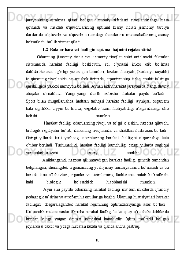 jarayonining   ajralmas   qismi   bo'lgan   jismoniy   sifatlarni   rivojlantirishga   hissa
qo'shadi   va   maktab   o'quvchilarining   optimal   hissiy   holati   jismoniy   tarbiya
darslarida   o'qituvchi   va   o'quvchi   o'rtasidagi   shaxslararo   munosabatlarning   asosiy
ko'rsatkichi bo’lib xizmat qiladi.
1.2  Bolalar harakat faolligini optimal hajmini rejalashtirish
Odamning   jismoniy   status   iva   jismoniy   rivojlanishini   aniqlovchi   faktorlar
sistemasida   harakat   faolligi   boshlovchi   rol   o’ynashi   inkor   etib   bo’lmas
dalildir.Harakat   og’irligi   yurak-qon   tomirlari,   bezlari   faoliyati,   (kostnaya-suyakli)
to’qimaning  rivojlanishi  va  mushak  tizimida, organizmning tashqi  muhit   ta’siriga
qarshiligida yakkol namoyon bo’ladi. Aynan aktiv harakat jarayonida Yangi davriy
aloqalar   o’rnatiladi.   Yangi-yangi   shartli   reflektor   alokalar   paydo   bo’ladi.  
Sport   bilan   shugullanishda   hadtsan   tashqari   harakat   faolligi,   ayniqsa,   organizm
kata   ogirlikka   tayyor   bo’lmasa,   vegetativ   tizim   faoliyatidagi   o’zgarishlarga   olib
kelishi   mumkin.  
                      Harakat   faolligi   odamlarning   rivoji   va   to’gri   o’sishini   nazorat   qiluvchi
biologik   regulyator   bo’lib,   shaxsning   rivojlanishi   va   shakllanishida   asos   bo’ladi.  
Oxirgi   yillarda   turli   yoshdagi   odamlarning   harakat   faolligini   o’rganishga   kata
e’tibor   beriladi.   Tushunarliki,   harakat   faolligi   kamchiligi   oxirgi   yillarda   sogliqni
yomonlashtiruvchi   asosiy   omildir.  
                    Aniklanganki,   nazorat   qilinmaydigan   harakat   faolligi   genetik   tomondan
belgilangan, shuningdek organizmning yosh-jinsiy hususiyatlarini ko’rsatadi va bu
borada   tana   o’lchovlari,   organlar   va   tizimlarning   funktsional   holati   ko’rsatkichi
kabi   biologik   ko’rsatkich   hisoblanishi   mumkin.  
                    Ayni   shu   paytda   odamning   harakat   faolligi   ma’lum   mikdorda   ijtimoiy
pedagogik ta’sirlar va atrof-muhit omillariga bogliq. Ularning hususiyatlari harakat
faolligini   chegaralagandek   harakat   rejimining   optimizatsiyasiga   asos   bo’ladi.  
Ko’pchilik mutaxassislar  fikricha harakat  faolligi  ba’zi qatiy o’rtachakattaliklarda
kundan   kunga   yotgan   doimiy   individual   kattalikdir.   Iqlimi   mo’tadil   bo’lgan
joylarda u baxor va yozga nisbatan kuzda va qishda ancha pastroq. 
10 