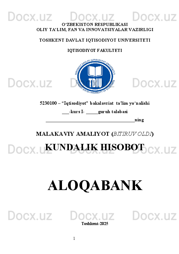 1O ʻ ZBEKISTON RESPUBLIKASI
OLIY TA’LIM,  FAN VA INNOVATSIYALAR  VAZIRLIGI
TOSHKENT  DAVLAT IQTISODIYOT UNIVERSITETI
IQTISODIYOT FAKULTETI
5230100 – “Iqtisodiyot” bakalavriat  ta’lim yo‘nalishi
___-kurs I- _____guruh talabasi
_____________________________________ning  
MALAKAVIY AMALIYOT  ( BITIRUV OLDI ) 
KUNDALIK HISOBOT
ALOQABANK
Toshkent - 2025 