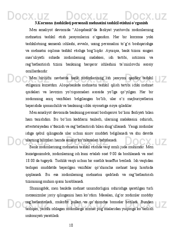 103.Korxona (tashkilot) personali mehnatini tashkil etishni o‘rganish
Men   amaliyot   davomida   “Aloqabank”da   faoliyat   yurituvchi   xodimlarning
mehnatini   tashkil   etish   jarayonlarini   o‘rgandim.   Har   bir   korxona   yoki
tashkilotning   samarali   ishlashi,   avvalo,   uning   personalini   to‘g‘ri   boshqarishga
va   mehnatni   oqilona   tashkil   etishga   bog‘liqdir.   Ayniqsa,   bank   tizimi   singari
mas’uliyatli   sohada   xodimlarning   malakasi,   ish   tartibi,   intizomi   va
rag‘batlantirish   tizimi   bankning   barqaror   ishlashini   ta’minlovchi   asosiy
omillardandir.
Men   birinchi   navbatda   bank   xodimlarining   ish   jarayoni   qanday   tashkil
etilganini   kuzatdim.   Aloqabankda   mehnatni   tashkil   qilish   tartibi   ichki   mehnat
qoidalari   va   lavozim   yo‘riqnomalari   asosida   yo‘lga   qo‘yilgan.   Har   bir
xodimning   aniq   vazifalari   belgilangan   bo‘lib,   ular   o‘z   majburiyatlarini
bajarishda qonunchilik va bankning ichki siyosatiga rioya qiladilar.
Men amaliyot davomida bankning personal boshqaruvi bo‘limi faoliyati bilan
ham   tanishdim.   Bu   bo‘lim   kadrlarni   tanlash,   ularning   malakasini   oshirish,
attestatsiyadan o‘tkazish va rag‘batlantirish bilan shug‘ullanadi. Yangi xodimlar
ishga   qabul   qilinganda   ular   uchun   sinov   muddati   belgilanadi   va   shu   davrda
ularning bilimlari hamda amaliy ko‘nikmalari baholanadi.
Bank xodimlarining mehnatini tashkil etishda vaqt omili juda muhimdir. Men
kuzatganimdek, xodimlarning ish kuni  ertalab soat  9:00 da  boshlanadi  va soat
18:00 da tugaydi. Tushlik vaqti uchun bir soatlik tanaffus beriladi. Ish vaqtidan
tashqari   muddatda   bajarilgan   vazifalar   qo‘shimcha   mehnat   haqi   hisobida
qoplanadi.   Bu   esa   xodimlarning   mehnatini   qadrlash   va   rag‘batlantirish
tizimining muhim qismi hisoblanadi.
Shuningdek,   men   bankda   mehnat   unumdorligini   oshirishga   qaratilgan   turli
mexanizmlar   joriy   qilinganini   ham   ko‘rdim.   Masalan,   ilg‘or   xodimlar   moddiy
rag‘batlantiriladi,   mukofot   pullari   va   qo‘shimcha   bonuslar   beriladi.   Bundan
tashqari, yaxshi ishlagan xodimlarga xizmat pog‘onalaridan yuqoriga ko‘tarilish
imkoniyati yaratiladi. 