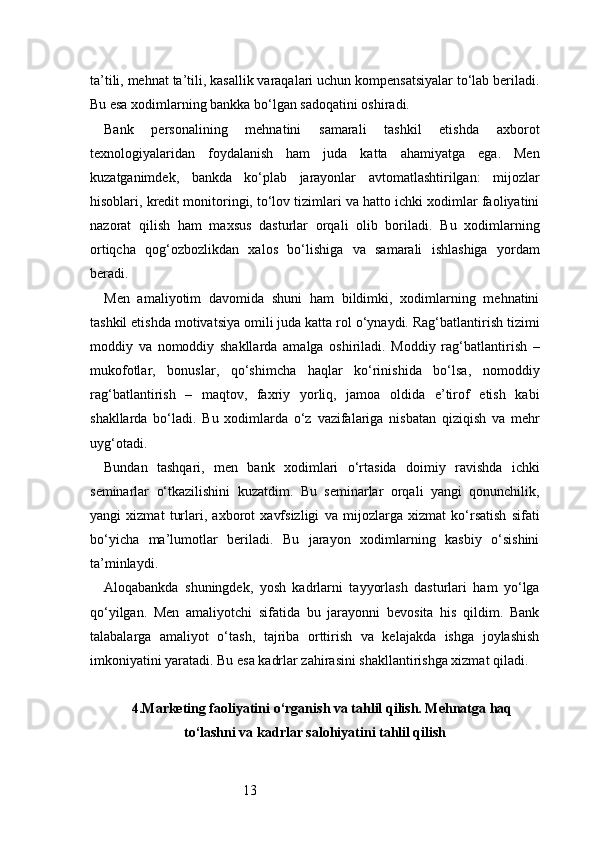13ta’tili, mehnat ta’tili, kasallik varaqalari uchun kompensatsiyalar to‘lab beriladi.
Bu esa xodimlarning bankka bo‘lgan sadoqatini oshiradi.
Bank   personalining   mehnatini   samarali   tashkil   etishda   axborot
texnologiyalaridan   foydalanish   ham   juda   katta   ahamiyatga   ega.   Men
kuzatganimdek,   bankda   ko‘plab   jarayonlar   avtomatlashtirilgan:   mijozlar
hisoblari, kredit monitoringi, to‘lov tizimlari va hatto ichki xodimlar faoliyatini
nazorat   qilish   ham   maxsus   dasturlar   orqali   olib   boriladi.   Bu   xodimlarning
ortiqcha   qog‘ozbozlikdan   xalos   bo‘lishiga   va   samarali   ishlashiga   yordam
beradi.
Men   amaliyotim   davomida   shuni   ham   bildimki,   xodimlarning   mehnatini
tashkil etishda motivatsiya omili juda katta rol o‘ynaydi. Rag‘batlantirish tizimi
moddiy   va   nomoddiy   shakllarda   amalga   oshiriladi.   Moddiy   rag‘batlantirish   –
mukofotlar,   bonuslar,   qo‘shimcha   haqlar   ko‘rinishida   bo‘lsa,   nomoddiy
rag‘batlantirish   –   maqtov,   faxriy   yorliq,   jamoa   oldida   e’tirof   etish   kabi
shakllarda   bo‘ladi.   Bu   xodimlarda   o‘z   vazifalariga   nisbatan   qiziqish   va   mehr
uyg‘otadi.
Bundan   tashqari,   men   bank   xodimlari   o‘rtasida   doimiy   ravishda   ichki
seminarlar   o‘tkazilishini   kuzatdim.   Bu   seminarlar   orqali   yangi   qonunchilik,
yangi   xizmat   turlari,   axborot   xavfsizligi   va   mijozlarga   xizmat   ko‘rsatish   sifati
bo‘yicha   ma’lumotlar   beriladi.   Bu   jarayon   xodimlarning   kasbiy   o‘sishini
ta’minlaydi.
Aloqabankda   shuningdek,   yosh   kadrlarni   tayyorlash   dasturlari   ham   yo‘lga
qo‘yilgan.   Men   amaliyotchi   sifatida   bu   jarayonni   bevosita   his   qildim.   Bank
talabalarga   amaliyot   o‘tash,   tajriba   orttirish   va   kelajakda   ishga   joylashish
imkoniyatini yaratadi. Bu esa kadrlar zahirasini shakllantirishga xizmat qiladi.
4.Marketing faoliyatini o‘rganish va tahlil qilish. Mehnatga haq
to‘lashni va kadrlar salohiyatini tahlil qilish 