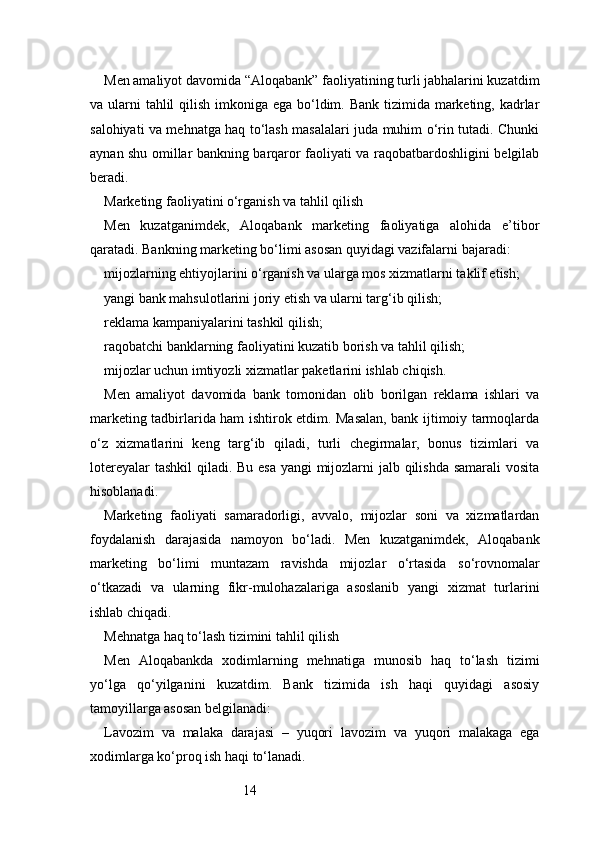 14Men amaliyot davomida “Aloqabank” faoliyatining turli jabhalarini kuzatdim
va ularni  tahlil  qilish imkoniga ega bo‘ldim. Bank tizimida marketing, kadrlar
salohiyati va mehnatga haq to‘lash masalalari juda muhim o‘rin tutadi. Chunki
aynan shu omillar bankning barqaror faoliyati va raqobatbardoshligini belgilab
beradi.
Marketing faoliyatini o‘rganish va tahlil qilish
Men   kuzatganimdek,   Aloqabank   marketing   faoliyatiga   alohida   e’tibor
qaratadi. Bankning marketing bo‘limi asosan quyidagi vazifalarni bajaradi:
mijozlarning ehtiyojlarini o‘rganish va ularga mos xizmatlarni taklif etish;
yangi bank mahsulotlarini joriy etish va ularni targ‘ib qilish;
reklama kampaniyalarini tashkil qilish;
raqobatchi banklarning faoliyatini kuzatib borish va tahlil qilish;
mijozlar uchun imtiyozli xizmatlar paketlarini ishlab chiqish.
Men   amaliyot   davomida   bank   tomonidan   olib   borilgan   reklama   ishlari   va
marketing tadbirlarida ham ishtirok etdim. Masalan, bank ijtimoiy tarmoqlarda
o‘z   xizmatlarini   keng   targ‘ib   qiladi,   turli   chegirmalar,   bonus   tizimlari   va
lotereyalar  tashkil  qiladi. Bu esa yangi  mijozlarni jalb qilishda samarali  vosita
hisoblanadi.
Marketing   faoliyati   samaradorligi,   avvalo,   mijozlar   soni   va   xizmatlardan
foydalanish   darajasida   namoyon   bo‘ladi.   Men   kuzatganimdek,   Aloqabank
marketing   bo‘limi   muntazam   ravishda   mijozlar   o‘rtasida   so‘rovnomalar
o‘tkazadi   va   ularning   fikr-mulohazalariga   asoslanib   yangi   xizmat   turlarini
ishlab chiqadi.
Mehnatga haq to‘lash tizimini tahlil qilish
Men   Aloqabankda   xodimlarning   mehnatiga   munosib   haq   to‘lash   tizimi
yo‘lga   qo‘yilganini   kuzatdim.   Bank   tizimida   ish   haqi   quyidagi   asosiy
tamoyillarga asosan belgilanadi:
Lavozim   va   malaka   darajasi   –   yuqori   lavozim   va   yuqori   malakaga   ega
xodimlarga ko‘proq ish haqi to‘lanadi. 