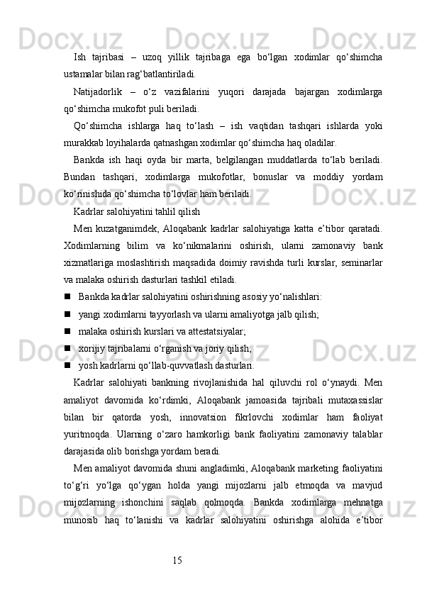 15Ish   tajribasi   –   uzoq   yillik   tajribaga   ega   bo‘lgan   xodimlar   qo‘shimcha
ustamalar bilan rag‘batlantiriladi.
Natijadorlik   –   o‘z   vazifalarini   yuqori   darajada   bajargan   xodimlarga
qo‘shimcha mukofot puli beriladi.
Qo‘shimcha   ishlarga   haq   to‘lash   –   ish   vaqtidan   tashqari   ishlarda   yoki
murakkab loyihalarda qatnashgan xodimlar qo‘shimcha haq oladilar.
Bankda   ish   haqi   oyda   bir   marta,   belgilangan   muddatlarda   to‘lab   beriladi.
Bundan   tashqari,   xodimlarga   mukofotlar,   bonuslar   va   moddiy   yordam
ko‘rinishida qo‘shimcha to‘lovlar ham beriladi.
Kadrlar salohiyatini tahlil qilish
Men   kuzatganimdek,   Aloqabank   kadrlar   salohiyatiga   katta   e’tibor   qaratadi.
Xodimlarning   bilim   va   ko‘nikmalarini   oshirish,   ularni   zamonaviy   bank
xizmatlariga moslashtirish maqsadida  doimiy ravishda turli kurslar, seminarlar
va malaka oshirish dasturlari tashkil etiladi.
 Bankda kadrlar salohiyatini oshirishning asosiy yo‘nalishlari:
 yangi xodimlarni tayyorlash va ularni amaliyotga jalb qilish;
 malaka oshirish kurslari va attestatsiyalar;
 xorijiy tajribalarni o‘rganish va joriy qilish;
 yosh kadrlarni qo‘llab-quvvatlash dasturlari.
Kadrlar   salohiyati   bankning   rivojlanishida   hal   qiluvchi   rol   o‘ynaydi.   Men
amaliyot   davomida   ko‘rdimki,   Aloqabank   jamoasida   tajribali   mutaxassislar
bilan   bir   qatorda   yosh,   innovatsion   fikrlovchi   xodimlar   ham   faoliyat
yuritmoqda.   Ularning   o‘zaro   hamkorligi   bank   faoliyatini   zamonaviy   talablar
darajasida olib borishga yordam beradi.
Men amaliyot davomida shuni  angladimki, Aloqabank marketing faoliyatini
to‘g‘ri   yo‘lga   qo‘ygan   holda   yangi   mijozlarni   jalb   etmoqda   va   mavjud
mijozlarning   ishonchini   saqlab   qolmoqda.   Bankda   xodimlarga   mehnatga
munosib   haq   to‘lanishi   va   kadrlar   salohiyatini   oshirishga   alohida   e’tibor 
