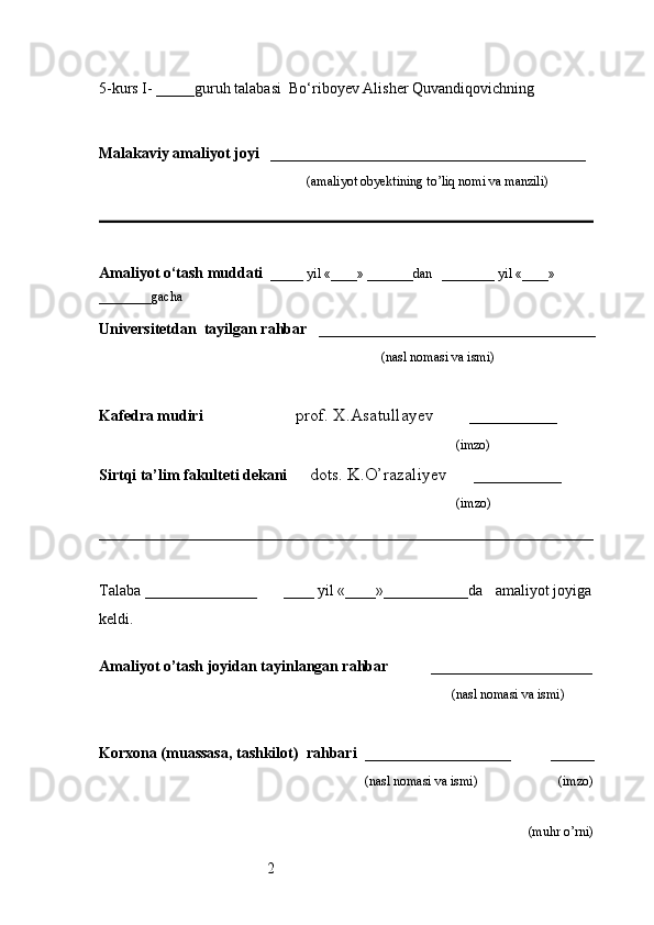 25-kurs I- _____guruh talabasi   Bo‘riboyev Alisher Quvandiqovich ning 
                                                                                                 
                     
Malakaviy amaliyot joyi    _________________________________________ 
                                                               (amaliyot obyektining to’liq nomi va manzili)
                                                                                            
Amaliyot o‘tash muddati    _____ yil «____» _______dan   ________ yil «____» 
________gacha
Universitetdan   tayilgan rahbar    ____________________________________
                                              (nasl nomasi va ismi)
Kafedra mudiri                      prof. X.Asatullayev        __________
                                                                   (imzo)
Sirtqi ta’lim fakulteti dekani      dots. K.O’razaliyev      __________
                                     (imzo)
Talaba  _________________         ____ yil «____»___________da      amaliyot joyiga 
keldi.                                                       
                                                                     
Amaliyot o’tash joyidan tayinlangan rahbar            _____________________
                                                                                               (nasl nomasi va ismi)
Korxona (muassasa, tashkilot)   rahbari    ___________________          _____
                                                                    (nasl nomasi va ismi)                       (imzo)
                                         
(muhr  o’rni) 