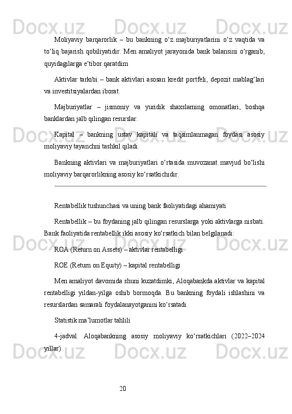 20Moliyaviy   barqarorlik   –   bu   bankning   o‘z   majburiyatlarini   o‘z   vaqtida   va
to‘liq  bajarish  qobiliyatidir.  Men  amaliyot  jarayonida  bank  balansini   o‘rganib,
quyidagilarga e’tibor qaratdim
Aktivlar  tarkibi  – bank aktivlari  asosan  kredit  portfeli, depozit  mablag‘lari
va investitsiyalardan iborat.
Majburiyatlar   –   jismoniy   va   yuridik   shaxslarning   omonatlari,   boshqa
banklardan jalb qilingan resurslar.
Kapital   –   bankning   ustav   kapitali   va   taqsimlanmagan   foydasi   asosiy
moliyaviy tayanchni tashkil qiladi.
Bankning   aktivlari   va   majburiyatlari   o‘rtasida   muvozanat   mavjud   bo‘lishi
moliyaviy barqarorlikning asosiy ko‘rsatkichidir.
Rentabellik tushunchasi va uning bank faoliyatidagi ahamiyati
Rentabellik – bu foydaning jalb qilingan resurslarga yoki aktivlarga nisbati.
Bank faoliyatida rentabellik ikki asosiy ko‘rsatkich bilan belgilanadi:
ROA (Return on Assets) – aktivlar rentabelligi.
ROE (Return on Equity) – kapital rentabelligi
Men amaliyot davomida shuni kuzatdimki, Aloqabankda aktivlar va kapital
rentabelligi   yildan-yilga   oshib   bormoqda.   Bu   bankning   foydali   ishlashini   va
resurslardan samarali foydalanayotganini ko‘rsatadi.
Statistik ma’lumotlar tahlili
4 -jadval.   Aloqabankning   asosiy   moliyaviy   ko‘rsatkichlari   (2022–2024
yillar) 