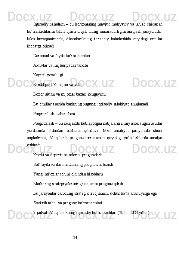 24Iqtisodiy baholash – bu korxonaning mavjud moliyaviy va ishlab chiqarish
ko‘rsatkichlarini  tahlil qilish orqali uning samaradorligini  aniqlash  jarayonidir.
Men   kuzatganimdek,   Aloqabankning   iqtisodiy   baholashida   quyidagi   omillar
inobatga olinadi:
Daromad va foyda ko‘rsatkichlari
Aktivlar va majburiyatlar tarkibi
Kapital yetarliligi
Kredit portfeli hajmi va sifati
Bozor ulushi va mijozlar bazasi kengayishi
Bu omillar asosida bankning bugungi iqtisodiy salohiyati aniqlanadi.
Prognozlash tushunchasi
Prognozlash – bu kelajakda kutilayotgan natijalarni ilmiy asoslangan usullar
yordamida   oldindan   bashorat   qilishdir.   Men   amaliyot   jarayonida   shuni
angladimki,   Aloqabank   prognozlarni   asosan   quyidagi   yo‘nalishlarda   amalga
oshiradi:
Kredit va depozit hajmlarini prognozlash
Sof foyda va daromadlarning prognozini tuzish
Yangi mijozlar sonini oldindan hisoblash
Marketing strategiyalarining natijasini prognoz qilish
Bu jarayonlar bankning strategik rivojlanishi uchun katta ahamiyatga ega.
Statistik tahlil va prognoz ko‘rsatkichlari
7 -jadval. Aloqabankning iqtisodiy ko‘rsatkichlari (2022–2024 yillar) 