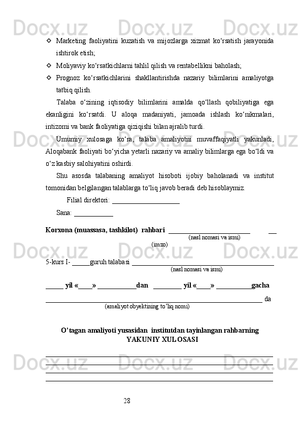 28 Marketing   faoliyatini   kuzatish   va   mijozlarga   xizmat   ko‘rsatish   jarayonida
ishtirok etish;
 Moliyaviy ko‘rsatkichlarni tahlil qilish va rentabellikni baholash;
 Prognoz   ko‘rsatkichlarini   shakllantirishda   nazariy   bilimlarini   amaliyotga
tatbiq qilish.
Talaba   o‘zining   iqtisodiy   bilimlarini   amalda   qo‘llash   qobiliyatiga   ega
ekanligini   ko‘rsatdi.   U   aloqa   madaniyati,   jamoada   ishlash   ko‘nikmalari,
intizomi va bank faoliyatiga qiziqishi bilan ajralib turdi.
Umumiy   xulosaga   ko‘ra,   talaba   amaliyotni   muvaffaqiyatli   yakunladi,
Aloqabank faoliyati bo‘yicha yetarli nazariy va amaliy bilimlarga ega bo‘ldi va
o‘z kasbiy salohiyatini oshirdi.
Shu   asosda   talabaning   amaliyot   hisoboti   ijobiy   baholanadi   va   institut
tomonidan belgilangan talablarga to‘liq javob beradi deb hisoblaymiz.
 Filial direktori: ___________________✍️
 Sana: ___________	
??????
Korxona (muassasa, tashkilot)   rahbari    _______________________          __
                                                                        (nasl nomasi va ismi)
(imzo)
5-kurs I- _____guruh talabasi ________________________________________
                                                                                   (nasl nomasi va ismi)                  
                     
_____ yil «____» ___________dan   ________ yil «____» __________gacha
_____________________________________________________________ da 
                                       (amaliyot obyektining to’liq nomi)
O’tagan amaliyoti yusasidan  institutdan tayinlangan rahbarning
YAKUNIY  XULOSASI
________________________________________________________________
________________________________________________________________
________________________________________________________________
________________________________________________________________ 