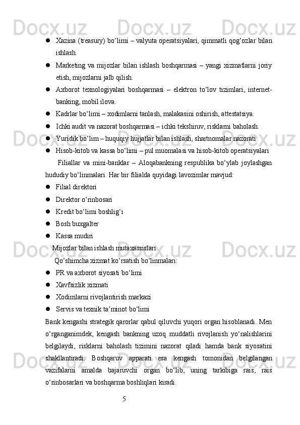 5 Xazina (treasury) bo‘limi – valyuta operatsiyalari, qimmatli qog‘ozlar bilan
ishlash.
 Marketing  va mijozlar  bilan  ishlash  boshqarmasi   – yangi   xizmatlarni   joriy
etish, mijozlarni jalb qilish.
 Axborot   texnologiyalari   boshqarmasi   –   elektron   to‘lov   tizimlari,   internet-
banking, mobil ilova.
 Kadrlar bo‘limi – xodimlarni tanlash, malakasini oshirish, attestatsiya.
 Ichki audit va nazorat boshqarmasi – ichki tekshiruv, risklarni baholash.
 Yuridik bo‘lim – huquqiy hujjatlar bilan ishlash, shartnomalar nazorati.
 Hisob-kitob va kassa bo‘limi – pul muomalasi va hisob-kitob operatsiyalari
    Filiallar   va   mini-banklar   –   Aloqabankning   respublika   bo‘ylab   joylashgan
hududiy bo‘linmalari. Har bir filialda quyidagi lavozimlar mavjud:
 Filial direktori
 Direktor o‘rinbosari
 Kredit bo‘limi boshlig‘i
 Bosh buxgalter
 Kassa mudiri
Mijozlar bilan ishlash mutaxassislari
 Qo‘shimcha xizmat ko‘rsatish bo‘linmalari:
 PR va axborot siyosati bo‘limi
 Xavfsizlik xizmati
 Xodimlarni rivojlantirish markazi
 Servis va texnik ta’minot bo‘limi
Bank kengashi strategik qarorlar qabul qiluvchi yuqori organ hisoblanadi. Men
o‘rganganimdek,   kengash   bankning   uzoq   muddatli   rivojlanish   yo‘nalishlarini
belgilaydi,   risklarni   baholash   tizimini   nazorat   qiladi   hamda   bank   siyosatini
shakllantiradi.   Boshqaruv   apparati   esa   kengash   tomonidan   belgilangan
vazifalarni   amalda   bajaruvchi   organ   bo‘lib,   uning   tarkibiga   rais,   rais
o‘rinbosarlari va boshqarma boshliqlari kiradi. 