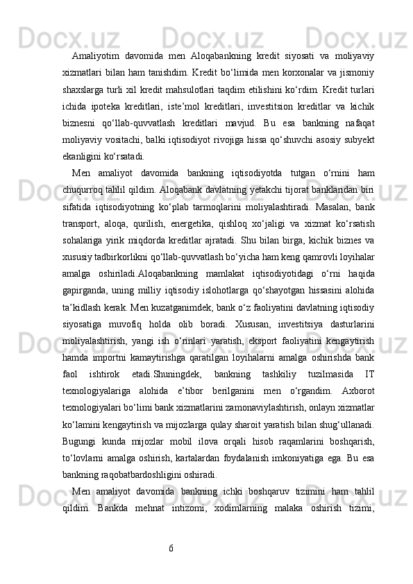 6Amaliyotim   davomida   men   Aloqabankning   kredit   siyosati   va   moliyaviy
xizmatlari  bilan  ham   tanishdim.  Kredit   bo‘limida  men  korxonalar  va   jismoniy
shaxslarga turli xil kredit  mahsulotlari taqdim etilishini  ko‘rdim. Kredit  turlari
ichida   ipoteka   kreditlari,   iste’mol   kreditlari,   investitsion   kreditlar   va   kichik
biznesni   qo‘llab-quvvatlash   kreditlari   mavjud.   Bu   esa   bankning   nafaqat
moliyaviy vositachi, balki  iqtisodiyot  rivojiga hissa  qo‘shuvchi  asosiy subyekt
ekanligini ko‘rsatadi.
Men   amaliyot   davomida   bankning   iqtisodiyotda   tutgan   o‘rnini   ham
chuqurroq tahlil qildim. Aloqabank davlatning yetakchi tijorat banklaridan biri
sifatida   iqtisodiyotning   ko‘plab   tarmoqlarini   moliyalashtiradi.   Masalan,   bank
transport,   aloqa,   qurilish,   energetika,   qishloq   xo‘jaligi   va   xizmat   ko‘rsatish
sohalariga   yirik   miqdorda   kreditlar   ajratadi.   Shu   bilan   birga,   kichik   biznes   va
xususiy tadbirkorlikni qo‘llab-quvvatlash bo‘yicha ham keng qamrovli loyihalar
amalga   oshiriladi.Aloqabankning   mamlakat   iqtisodiyotidagi   o‘rni   haqida
gapirganda,   uning   milliy   iqtisodiy   islohotlarga   qo‘shayotgan   hissasini   alohida
ta’kidlash kerak. Men kuzatganimdek, bank o‘z faoliyatini davlatning iqtisodiy
siyosatiga   muvofiq   holda   olib   boradi.   Xususan,   investitsiya   dasturlarini
moliyalashtirish,   yangi   ish   o‘rinlari   yaratish,   eksport   faoliyatini   kengaytirish
hamda   importni   kamaytirishga   qaratilgan   loyihalarni   amalga   oshirishda   bank
faol   ishtirok   etadi.Shuningdek,   bankning   tashkiliy   tuzilmasida   IT
texnologiyalariga   alohida   e’tibor   berilganini   men   o‘rgandim.   Axborot
texnologiyalari bo‘limi bank xizmatlarini zamonaviylashtirish, onlayn xizmatlar
ko‘lamini kengaytirish va mijozlarga qulay sharoit yaratish bilan shug‘ullanadi.
Bugungi   kunda   mijozlar   mobil   ilova   orqali   hisob   raqamlarini   boshqarish,
to‘lovlarni   amalga   oshirish,   kartalardan   foydalanish   imkoniyatiga   ega.   Bu   esa
bankning raqobatbardoshligini oshiradi.
Men   amaliyot   davomida   bankning   ichki   boshqaruv   tizimini   ham   tahlil
qildim.   Bankda   mehnat   intizomi,   xodimlarning   malaka   oshirish   tizimi, 