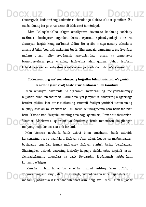 7shuningdek, kadrlarni rag‘batlantirish choralariga alohida e’tibor qaratiladi. Bu
esa bankning barqaror va samarali ishlashini ta’minlaydi.
  Men   “Aloqabank”da   o‘tgan   amaliyotim   davomida   bankning   tashkiliy
tuzilmasi,   boshqaruv   organlari,   kredit   siyosati,   iqtisodiyotdagi   o‘rni   va
ahamiyati   haqida   keng   ma’lumot   oldim.   Bu   tajriba   menga   nazariy   bilimlarni
amaliyot   bilan   bog‘lash   imkonini   berdi.   Shuningdek,  bankning   iqtisodiyotdagi
muhim   o‘rni,   milliy   rivojlanish   jarayonlaridagi   hissasi   va   zamonaviy
texnologiyalarni   joriy   etishdagi   faoliyatini   tahlil   qildim.   Ushbu   tajribam
kelajakdagi kasbiy faoliyatimda katta ahamiyat kasb etadi, deb o‘ylayman.
2.Korxonaning me’yoriy-huquqiy hujjatlar bilan tanishish, o‘rganish.
Korxona (tashkilot) boshqaruv tuzilmasi bilan tanishish
Men   amaliyot   davomida   “Aloqabank”   korxonasining   me’yoriy-huquqiy
hujjatlari  bilan tanishdim  va ularni  amaliyot  jarayonida chuqurroq o‘rganishga
harakat   qildim.   Har   bir   tashkilotning   samarali   faoliyat   yuritishi   uchun   uning
huquqiy asoslari  mustahkam  bo‘lishi zarur. Shuning uchun ham bank faoliyati
ham   O‘zbekiston   Respublikasining   amaldagi   qonunlari,   Prezident   farmonlari,
Vazirlar   Mahkamasi   qarorlari   va   Markaziy   bank   tomonidan   belgilangan
me’yoriy hujjatlar asosida olib boriladi.
Men   birinchi   navbatda   bank   ustavi   bilan   tanishdim.   Bank   ustavida
korxonaning   asosiy   vazifalari,   faoliyat   yo‘nalishlari,   huquq   va   majburiyatlari,
boshqaruv   organlari   hamda   moliyaviy   faoliyat   yuritish   tartibi   belgilangan.
Shuningdek,   ustavda   bankning   tashkiliy-huquqiy   shakli,   ustav   kapitali   hajmi,
aksiyadorlarning   huquqlari   va   bank   foydasidan   foydalanish   tartibi   ham
ko‘rsatib o‘tilgan.
Ikkinchi   muhim   hujjat   bu   –   ichki   mehnat   tartib-qoidalari   bo‘lib,   u
xodimlarning   ish   vaqti,   dam   olish   vaqti,   xizmat   vazifalarini   bajarish   tartibi,
intizomiy jazolar va rag‘batlantirish choralarini belgilaydi. Men ushbu hujjatlar 