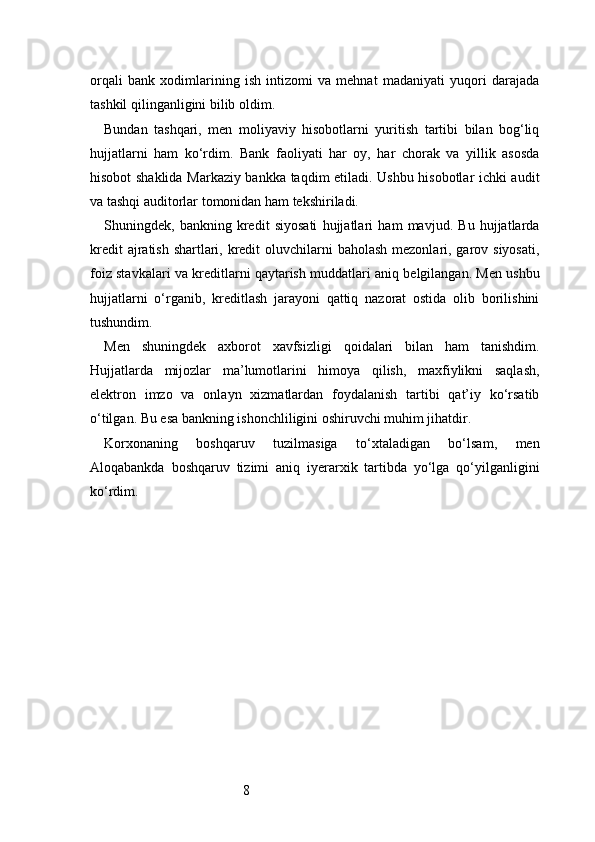 8orqali   bank   xodimlarining   ish   intizomi   va   mehnat   madaniyati   yuqori   darajada
tashkil qilinganligini bilib oldim.
Bundan   tashqari,   men   moliyaviy   hisobotlarni   yuritish   tartibi   bilan   bog‘liq
hujjatlarni   ham   ko‘rdim.   Bank   faoliyati   har   oy,   har   chorak   va   yillik   asosda
hisobot shaklida Markaziy bankka taqdim etiladi. Ushbu hisobotlar ichki audit
va tashqi auditorlar tomonidan ham tekshiriladi.
Shuningdek,   bankning   kredit   siyosati   hujjatlari   ham   mavjud.   Bu   hujjatlarda
kredit  ajratish shartlari, kredit  oluvchilarni  baholash mezonlari, garov siyosati,
foiz stavkalari va kreditlarni qaytarish muddatlari aniq belgilangan. Men ushbu
hujjatlarni   o‘rganib,   kreditlash   jarayoni   qattiq   nazorat   ostida   olib   borilishini
tushundim.
Men   shuningdek   axborot   xavfsizligi   qoidalari   bilan   ham   tanishdim.
Hujjatlarda   mijozlar   ma’lumotlarini   himoya   qilish,   maxfiylikni   saqlash,
elektron   imzo   va   onlayn   xizmatlardan   foydalanish   tartibi   qat’iy   ko‘rsatib
o‘tilgan. Bu esa bankning ishonchliligini oshiruvchi muhim jihatdir.
Korxonaning   boshqaruv   tuzilmasiga   to‘xtaladigan   bo‘lsam,   men
Aloqabankda   boshqaruv   tizimi   aniq   iyerarxik   tartibda   yo‘lga   qo‘yilganligini
ko‘rdim.  
