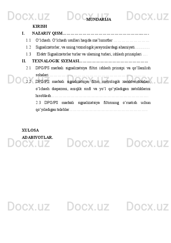 MUNDARIJA
KIRISH
I. NAZARIY QISM………………………………………………….…….
1.1 O‘lchash. O‘lchash usullari haqida ma’lumotlar ………………………
1.2 Signalizatorlar, va uning texnologik jarayonlardagi ahamiyati ...............
1.3  Elektr Signalizatorlar turlar va ularning turlari, ishlash prinsiplari ….
II. TEXNALOGIK SXEMASI…….………………………………………
2.1 DPG/PS   markali   signalizatsiya   filtiri   ishlash   prinsipi   va   qo‘llanilish
sohalari ………………………………………………………………
2.2 DPG/PS   markali   signalizatsiya   filtiri   metrologik   xarakteristikalari,
o‘lchash   diapazoni,   aniqlik   sinfi   va   yo‘l   qo‘yiladigan   xatoliklarini
hisoblash……………………………………………………………….
2.3   DPG/PS   markali   signalizatsiya   filtirining   o‘rnatish   uchun
qo‘yiladigan talablar…………………………………………………..
XULOSA
ADABIYOTLAR. 