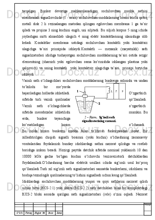 tarqalgan.   Bunker   devoriga   mahkamlanadigan   sochiluvchan   modda   sathini
membranali signallovchida (1 - rasm) sochiluvchan moddalarning bosim kuchi qattiq
metall   disk   2   li   rezinalangan   matodan   qilingan   egiluvchan   membrana   1   ga   ta’sir
qiladi   va   prujina   3  ning   kuchini   engib,   uni   siljitadi.   Bu   siljish   korpus   5  ning   ichida
joylashgan   mitti   almashlab   ulagich   4   ning   elektr   kontaktlarining   ulanishiga   olib
keladi.   Kontaktlar   membrana   ustidagi   sochiluvchan   kontaktli   yoki   kontaktsiz
ulagichga   ta’siri   prinsipida   ishlaydi.Kontaktli   —   mexanik   (mayatnikli)   sath
signalizatorlari   idishga   tushayotgan   sochiluvchan   moddalarning   ta’siri   ostida   sezgir
elementning   (sharnirli   yoki   egiluvchan   osma   ko‘rinishda   ishlangan   plastina   yoki
qalqovich)   va   uning   kontaktli     yoki   kontaktsiz   ulagichga   ta’siri     prinsipi   bœyicha
ishlaydi.
Vaznli   sath   o‘lchagichlari   sochiluvchan   moddalarn i ng   bunkerga   solinishi   va   undan
to‘kilishi   bir   m e ’yorda
bajariladigan hollarda ishlatiladi. O‘ zgartkich
sifatida   turl i   vaznli   qurilmalar qo‘llan i ladi.
Vaznli   sath   o‘lchagichlard a o‘zgartkich
sifatida   messdozalar   ishlatilishi mumkin.   Bu
erda,   bunker   tayanchiga
ko‘rsatiladigan   bosim o‘lchanadi.
Bu   hold a   bosim   bunkerni   modda   bilan   to‘ldirish   funksiyasidan   ib o rat.   Bir
xillashtirilgan   chiqish   signalli   bosimni   (yoki   kuchni)   o‘lchashning   zamonaviy
vositalaridan   foydalanish   bunday   idishlardagi   sathni   nazorat   qilishga   va   rostlab
borishga   imkon   beradi.   Hozirgi   paytda   datchik   sifatida   nominal   yuklanish   10   dan
10000   kGk   gacha   bo‘lgan   kuchni   o‘lchovchi   tenzorezistorli   datchiklardan
foydalaniladi.O‘lchashning   barcha   elektrik   usullari   ichida   sig‘imli   usul   ko‘proq
qo‘llaniladi.Turli xil sig‘imli sath signalizatorlari sanoatda bunkerlarni, idishlarni va
boshqa texnologik qurilmalarning to‘lishini signallash uchun keng qo‘llaniladi.
Idishlardagi   sochiluvchan   moddalarning   yuqori   va   quyi   sathlarini   nazorat   qilish
uchun bitta (BKS-2.1) yoki ikkita (BKS-2.2) sath datchiklari bilan bir komplektdagi
BXS-2   bloki   asosida   qurilgan   sath   signalizatorlari   (rele)   o‘zini   oqladi.   Nazorat
Varoq
O ’ lch Varaq Hujjat   № Imzo Sana 2 –  Rasm .   Sg’imli sath 
signalizatorining sxemasi.   