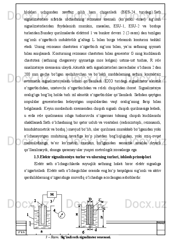 bloklari   uchqundan   xavfsiz   qilib   ham   chiqariladi   (BKS-24   turidagi).Sath
signalizatorlari   sifatida   ulchashning   rezonans   sxemali   (ko‘prikli   emas)   sig‘imli
signalizatorlaridan   foydalanish   mumkin,   masalan,   ESU-1,   ESU-2   va   boshqa
turlaridan.Bunday qurilmalarda elektrod 1 va bunker devori 2 (2-rasm) dan tuzilgan
sig‘imli   o‘zgartkich   induktivlik   g‘altagi   L   bilan   birga   tebranish   konturini   tashkil
etadi.   Uning   rezonans   chastotasi   o‘zgartkich   sig‘imi   bilan,   ya’ni   sathning   qiymati
bilan   aniqlanadi.   Konturning   rezonans   chastotasi   bilan   generator   G   ning   kuchlanish
chastotasi   (sathning   chegaraviy   qiymatiga   mos   kelgan)   ustma-ust   tushsa,   R   rele
sinalizatsiya sxemasini ulaydi.Akustik sath signalizatorlari zarrachalar o‘lchami 2 dan
200   mm   gacha   bo‘lgan   sochiluvchan   va   bo‘lakli   moddalarning   sathini   kontaktsiz
avtomatik   signalizatsiyalash   uchun   qo‘llaniladi.   EXO   turidagi   signalizator   akustik
o‘zgartkichdan,   uzatuvchi   o‘zgartkichdan   va   releli   chiqishdan   iborat.   Signalizatsiya
oralig‘iga bog‘liq holda turli xil akustik o‘zgartkichlar qo‘llaniladi. Sathdan qaytgan
impulslar   generatordan   kelayotgan   impulslardan   vaqt   oralig‘ining   farqi   b ilan
belgilanadi. Keyin moslashi sh  sxemasidan chiqish signali chiqish qurilmasiga keladi,
u   erda   rele   qurilmasini   ishga   tushuruvchi   o‘zgarmas   tokning   chiqish   kuchlanishi
shaklla nadi. Sath   o‘ lchashning bir qator   uslub va vositala r i (radioizotopli, rezonansli,
konduktometrik va boshq.) mavjud bo‘lib, ular  qurilmasi  murakkab bo‘lganidan   yoki
o‘lchanayotgan   muhitning   tavsifiga   ko‘p   jihatdan   bog‘liqligidan,   yoki   oziq-ovqat
mahsulotlariga   ta’sir   k o‘ rsati sh   mumkin   bo‘lganidan   sanoatda   amalda   deyarli
qo‘llanilmaydi, shunga qaramay ular yuqori metrologik xossalarga ega.
1.3.Elektr signalizatsiya turlar va ularning turlari, ishlash prinsiplari
Elektr   sath   o‘lchagichlarda   suyuqlik   sathning   holati   biror   elektr   signaliga
o‘zgartiriladi.   Elektr sath o‘lchagichlar  orasida eng ko‘p tarqalgani sig‘imli va aktiv
qarshiliklarning o‘zgarishiga muvofiq o‘lchashga acoclangan asboblardir.
Varoq
O ’ lch Varaq Hujjat   № Imzo Sana
3 –  Rasm .  Sig’imli sath signalizator sexemasi. 