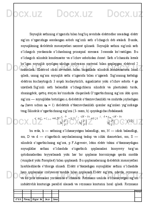 Suyuqlik sathining o‘zgarishi bilan bog‘liq ravishda elektrodlar orasidagi elektr
sig‘im   o‘zgarishiga   asoslangan   asbob   sig‘imli   sath   o‘lchagich   deb   ataladi.   Bunda,
suyuqlikning   dielektrik   xususiyatlari   nazorat   qilinadi.   Suyuqlik   sathini   sig‘imli   sath
o‘lchagich   yordamida   o‘lchashning   prinsipial   sxemasi   3-rasmda   ko‘rsatilgan.   Bu
o‘lchagich silindrik kondensator va o‘lchov asbobidan iborat. Sath o‘lchanishi kerak
bo‘lgan   suyuqlik   quyilgan   idishga   izolyasion   material   bilan   qoplapgan   elektrod   2
tushiriladi.   Elektrod   idish   devorlari   bilan   birgalikda   silindrik   kondensatorni   hosil
qiladi,   uning   sig‘imi   suyuqlik   sathi   o‘zgarishi   bilan   o‘zgaradi.   Sig‘imning   kattaligi
elektron   kuchaytirgich   3   orqali   kuchaytirilib,   signalizator   yoki   o‘lchov   asbobi   4   ga
uzatiladi.Sig‘imli   sath   balandlik   o‘lchagichlarni   silindrik   va   plastinkali   turda,
shuningdek, qattiq sterjen ko‘rinishida chiqariladi.O‘zgartkichning sig‘imi ikki qism
sig‘imi — suyuqlikka botirilgan  ε
s  dielektrik o‘tkazuvchanlikli va muhitda joylashgan
ε
M   (havo   uchun   ε
M   =   1)   dielektrik   o‘tkazuvchanlikli   qismlar   sig‘imlari   yig‘indisiga
teng.Silindrik o‘zgartkichning sig‘imi (3- rasm, b) quyidagicha ifodalanadi:
,     (10)
bu   erda,   h   —   sathning   o‘lchanayotgan   balandligi,   sm;   N   —   idish   balandligi,
sm;   D   va   d   —   o‘zgartkich   naychalarining   tashqi   va   ichki   diametrlari,   sm;   S   —
silindrik   o‘zgartkichning   sig‘imi,   p   F.Agressiv,   lekin   elektr   tokini   o‘tkazmaydigan
suyuqliklar   sathini   o‘lchashda   o‘zgartkich   qoplamalari   kimyoviy   turg‘un
qotishmalardan   tayyorlanadi   yoki   har   bir   qoplama   korroziyaga   qarshi   modda
(viniplast yoki ftoroplast) bilan qoplanadi. Bu qoplamalarning dielektrik xususiyatlari
hisoblashlarda   e’tiborga   olinadi.   Elektr   o‘tkazadigan   suyuqliklar   sathini   o‘lchashda
ham   qoplamalar   izolyasion   modda   bilan   qoplanadi.Elektr   sig‘imi,   odatda,   rezonans
va ko‘prik sxemalari yordamida o‘lchanadi.  Rezonans usulida o‘lchanayotgan sig‘im
induktivlik   konturiga   parallel   ulanadi   va   rezonans   konturini   hosil   qiladi.   Rezonans
Varoq
O ’ lch Varaq Hujjat   № Imzo Sana 