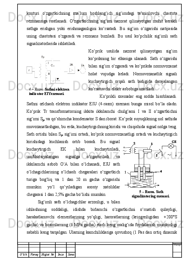 konturi   o‘zgartkichning   ma’lum   boshlan g‘i ch   sig‘imdagi   ta’minlovchi   chastota
rezonansiga   rostlanadi.   O‘zgartkich ning   sig‘imi   nazorat   qilinayotgan   muhit   kerakl i
sathga   erishgan   yoki   erishmaganligini   ko‘rsatadi.   Bu   sig‘im   o‘zgarishi   natijasida
uning   chast o ta si   o‘zgaradi   va   rezonans   buziladi.   Bu   usul   ko‘pchilik   sig‘imli   sath
signalizatorlarida ishlatiladi.
Ko‘prik   usulida   nazorat   qilinayotgan   sig‘im
ko‘prikning   bir   elkasiga   ulanadi.   Sath   o‘zgarishi
bilan sig‘im o‘zgaradi  va ko‘prikda nomuvozanat
holat   vujudga   keladi.   Nomuvozanatlik   signali
kuchaytirgich   orqali   sath   birligida   darajalangan
ko‘rsatuvchi elektr asbobiga uzatiladi.
Ko‘prikli   sxemalar   eng   sodda   hisoblanadi.
Sathni   œlchash   elektron   indikator   EIU   (4-rasm)   sxemasi   bunga   misol   b o‘ l a   oladn.
Ko‘prik   Tr   transformatorning   ikkita   ikk i lamchi   chulg‘ami   I   va   II   o‘zgartkichni
sig‘imi S
pr  va qo‘shimcha kondensator S dan iborat. Ko‘prik suyuqlikning nol sathida
muvozanatlashgan, bu erda, kuchaytirgichning kirishi va chiqishida signal nolga teng.
Sath ortishi bilan S
p r   sig‘imi ortadi, ko‘prik nomuvozanatligi ortadi va kuchaytirgich
kirishidagi   kuchlanish   ortib   boradi.   Bu   signal
kuchaytirgich   EK   bilan   kuchaytiriladi,
unifikatsiyalangan   signalga   o‘zgartiriladi   va
ikkilamchi   asbob   O‘ A   bilan   o‘lchanadi,   EIU   sath
o‘lchagichlarining   o‘lchash   chegaralari   o‘zgartkich
turiga   bog‘liq   va   1   dan   20   m   gacha   o‘zgarishi
mumkin:   yo‘l   qo‘yiladigan   asosiy   xatoliklar
chegarasi  1 dan  2,5% gacha bo‘lishi mumkin.
Sig‘imli   sath   o‘lchagichlar   arzonligi,   u   bilan
ishlashning   soddaligi,   idishda   birlamchi   o‘zgartkichni   o‘rnatish   qulayligi,
harakatlanuvchi   elementlarining   yo‘qligi,   haroratlarning   (kriogenligidan     +200°S
gacha) va bosimlarning (6 MPa gacha) etarli keng  oralig‘ida  foydalanish mumkinligi
sababli keng tarqalgan. Ularning kamchiliklariga qovushoq (1 Pas dan ortiq dinamik
Varoq
O ’ lch Varaq Hujjat   № Imzo Sana 5  –  Rasm .  Sath 
signalizatoring sxemasi.  4 –  Rasm .   Sathni elektron 
indicator EIYsxemasi.  