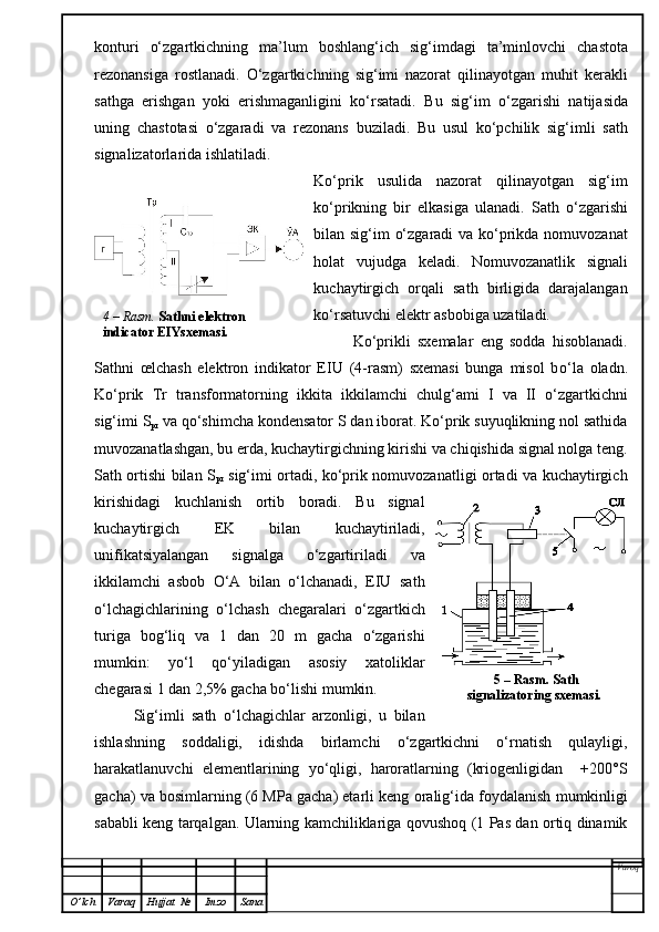 konturi   o‘zgartkichning   ma’lum   boshlan g‘i ch   sig‘imdagi   ta’minlovchi   chastota
rezonansiga   rostlanadi.   O‘zgartkich ning   sig‘imi   nazorat   qilinayotgan   muhit   kerakl i
sathga   erishgan   yoki   erishmaganligini   ko‘rsatadi.   Bu   sig‘im   o‘zgarishi   natijasida
uning   chast o ta si   o‘zgaradi   va   rezonans   buziladi.   Bu   usul   ko‘pchilik   sig‘imli   sath
signalizatorlarida ishlatiladi.
Ko‘prik   usulida   nazorat   qilinayotgan   sig‘im
ko‘prikning   bir   elkasiga   ulanadi.   Sath   o‘zgarishi
bilan sig‘im o‘zgaradi  va ko‘prikda nomuvozanat
holat   vujudga   keladi.   Nomuvozanatlik   signali
kuchaytirgich   orqali   sath   birligida   darajalangan
ko‘rsatuvchi elektr asbobiga uzatiladi.
Ko‘prikli   sxemalar   eng   sodda   hisoblanadi.
Sathni   œlchash   elektron   indikator   EIU   (4-rasm)   sxemasi   bunga   misol   b o‘ l a   oladn.
Ko‘prik   Tr   transformatorning   ikkita   ikk i lamchi   chulg‘ami   I   va   II   o‘zgartkichni
sig‘imi S
pr  va qo‘shimcha kondensator S dan iborat. Ko‘prik suyuqlikning nol sathida
muvozanatlashgan, bu erda, kuchaytirgichning kirishi va chiqishida signal nolga teng.
Sath ortishi bilan S
p r   sig‘imi ortadi, ko‘prik nomuvozanatligi ortadi va kuchaytirgich
kirishidagi   kuchlanish   ortib   boradi.   Bu   signal
kuchaytirgich   EK   bilan   kuchaytiriladi,
unifikatsiyalangan   signalga   o‘zgartiriladi   va
ikkilamchi   asbob   O‘ A   bilan   o‘lchanadi,   EIU   sath
o‘lchagichlarining   o‘lchash   chegaralari   o‘zgartkich
turiga   bog‘liq   va   1   dan   20   m   gacha   o‘zgarishi
mumkin:   yo‘l   qo‘yiladigan   asosiy   xatoliklar
chegarasi  1 dan  2,5% gacha bo‘lishi mumkin.
Sig‘imli   sath   o‘lchagichlar   arzonligi,   u   bilan
ishlashning   soddaligi,   idishda   birlamchi   o‘zgartkichni   o‘rnatish   qulayligi,
harakatlanuvchi   elementlarining   yo‘qligi,   haroratlarning   (kriogenligidan     +200°S
gacha) va bosimlarning (6 MPa gacha) etarli keng  oralig‘ida  foydalanish mumkinligi
sababli keng tarqalgan. Ularning kamchiliklariga qovushoq (1 Pas dan ortiq dinamik
Varoq
O ’ lch Varaq Hujjat   № Imzo Sana 5  –  Rasm .  Sath 
signalizatoring sxemasi.  4 –  Rasm .   Sathni elektron 
indicator EIYsxemasi.
