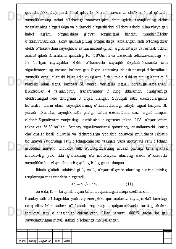 qovushoqlikkacha),   parda   hosil   qiluvchi,   kristallanuvchi   va   cho‘kma   hosil   qiluvchi
suyuqliklarning   sathni   o‘lchashga   yaramasligini,   shuningdek,   suyuqlikning   elektr
xossalarining o‘zgarishiga va birlamchi o‘zgartkichni o‘lchov asbobi bilan ulaydigan
kabel   sig‘imi   o‘zgarishiga   g‘oyat   sezgirligini   kiritish   mumkin.Elektr
o‘tkazuvchanlikka   (aktiv   qarshiligining   o‘zgarishiga)   asoslangan   sath   o‘lchagichlar
elektr o‘tkazuvchan suyuqliklar sathni nazorat qilish, signalizatsiya va rostlash uchun
xizmat   qiladi.Solishtirma   qarshiligi   R
s   <10 6
Om ∙ m   va   dielektrik   œtkazuvchanligi  
>7   bo‘lgan   suyuqliklar   elektr   o‘tkazuvchi   suyuqlik   deyiladi.5-rasmda   sath
signalizatorining sxemas i   ko‘rsatilgan. Signalizatorning ishlash prinsipi elektrodlar 4
suyuqlik   orqali   ulanishi   bilan   rele   chulg‘ami   3   dan   tok   o‘ti sh i   va   uning   kontakti   5
ulanishi   bilan   signal   lampasi   SL   yonib,   yorug‘lik   signali   berishiga   asoslanadi.
Elektrodlar   4   ta’minlovchi   transformator   2   ning   ikkilamchi   chulg‘amiga
elektromagnit   rele   chulg‘ami   3   orqali   ulangan.   Suyuqlik   sathi   elektrodlargacha
ko‘tarilib,   ularni   ulasa,   suyuqliklarning   o‘tkazuvchanligi   tufayli   signal   lampasi   SL
yonadi,   aksincha,   suyuqlik   sathi   pastga   tushib   elektrodlarni   uzsa,   signal   lampasi
o‘chadi.Signalizator   zanjiridagi   kuchlanish   o‘zgarmas   tokda   24V,   o‘zgaruvchan
tokda   esa   36   V   bo‘ladi.   Bunday   signalizatorlarni   qovushoq,   kristallanuvchi,   qattiq
cho‘kmalar   hosil   qiluvchi   va   elektrodlarga   yopishib   qoluvchi   muhitlarda   ishlatib
bo‘lmaydi.Yuqoridagi   sath   o‘lchagichlardan   tashqari   yana   induktivli   sath   o‘lchash
asboblari   mavjud.   Induktiv   sath   o‘lchagichlarning   ishlash   prinsipi   bitta   g‘altak
induktivligi   yoki   ikki   g‘altakning   o‘z   induksiyasi   ularning   elektr   o‘tkazuvchi
suyuqlikka botirilgan chuqurligiga bog‘liqligiga asoslangan.
Ikkala   g‘altak   induktivligi   L
1   va   L
2   o‘zgartirilganda   ularning   o‘z   induktivligi
tenglamaga mos ravishda o‘zgaradi,
                           (11)
bu erda, K — tarqatish oqimi bilan aniqlanadigan aloqa koeffitsienti.
Bunday   sath   o‘lchagichlar   yadroviy   energetika   qurilmalarida   suyuq   metall   tarzidagi
issiq   eltuvchilar   sathini   o‘lchashda   eng   ko‘p   tarqalgan.«Kvant»   turidagi   diskret
induktiv   sath   o‘lchagichlar   chiqarilyapti.   Ular   harorati   680°S   gacha   bo‘lgan
suyuqlantirilgan metall sathini o‘lchashga mo‘ljallangan.
Varoq
O ’ lch Varaq Hujjat   № Imzo Sana