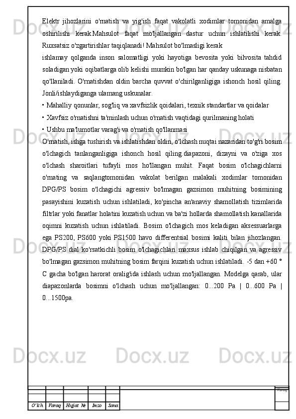 Elektr   jihozlarini   o'rnatish   va   yig'ish   faqat   vakolatli   xodimlar   tomonidan   amalga
oshirilishi   kerak.Mahsulot   faqat   mo'ljallangan   dastur   uchun   ishlatilishi   kerak.
Ruxsatsiz o'zgartirishlar taqiqlanadi! Mahsulot bo'lmasligi kerak
ishlamay   qolganda   inson   salomatligi   yoki   hayotiga   bevosita   yoki   bilvosita   tahdid
soladigan yoki oqibatlarga olib kelishi mumkin bo'lgan har qanday uskunaga nisbatan
qo'llaniladi.   O'rnatishdan   oldin   barcha   quvvat   o'chirilganligiga   ishonch   hosil   qiling.
Jonli/ishlaydiganga ulamang uskunalar.
• Mahalliy qonunlar, sog'liq va xavfsizlik qoidalari, texnik standartlar va qoidalar
• Xavfsiz o'rnatishni ta'minlash uchun o'rnatish vaqtidagi qurilmaning holati
• Ushbu ma'lumotlar varag'i va o'rnatish qo'llanmasi
O'rnatish, ishga tushirish va ishlatishdan oldin, o'lchash nuqtai nazaridan to'g'ri bosim
o'lchagich   tanlanganligiga   ishonch   hosil   qiling.diapazoni,   dizayni   va   o'ziga   xos
o'lchash   sharoitlari   tufayli   mos   ho'llangan   muhit.   Faqat   bosim   o'lchagichlarni
o'rnating   va   saqlangtomonidan   vakolat   berilgan   malakali   xodimlar   tomonidan
DPG/PS   bosim   o'lchagichi   agressiv   bo'lmagan   gazsimon   muhitning   bosimining
pasayishini   kuzatish   uchun   ishlatiladi,   ko'pincha   an'anaviy   shamollatish   tizimlarida
filtrlar yoki fanatlar holatini kuzatish uchun va ba'zi hollarda shamollatish kanallarida
oqimni   kuzatish   uchun   ishlatiladi.   Bosim   o'lchagich   mos   keladigan   aksessuarlarga
ega   PS200,   PS600   yoki   PS1500   havo   differentsial   bosimi   kaliti   bilan   jihozlangan.
DPG/PS   dial   ko'rsatkichli   bosim   o'lchagichlari   maxsus   ishlab   chiqilgan   va   agressiv
bo'lmagan gazsimon muhitning bosim farqini kuzatish uchun ishlatiladi. -5 dan +60 °
C gacha  bo'lgan harorat  oralig'ida ishlash  uchun  mo'ljallangan.  Modelga  qarab,  ular
diapazonlarda   bosimni   o'lchash   uchun   mo'ljallangan:   0...200   Pa   |   0...600   Pa   |
0...1500pa. 
Varoq
O ’ lch Varaq Hujjat   № Imzo Sana 