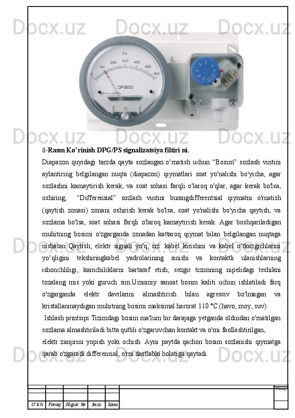 6- Rasm Ko’rinish  DPG/PS signalizatsiya filtiri   ni.
Diapazon   quyidagi   tarzda   qayta   sozlangan:o‘rnatish   uchun   “Bosim”   sozlash   vintini
aylantiring   belgilangan   nuqta   (diapazon)   qiymatlari   soat   yo'nalishi   bo'yicha,   agar
sozlashni   kamaytirish   kerak,   va   soat   sohasi   farqli   o'laroq   o'qlar,   agar   kerak   bo'lsa,
oshiring;     “Differensial”   sozlash   vintini   burangdifferentsial   qiymatni   o'rnatish
(qaytish   zonasi)   zonani   oshirish   kerak   bo'lsa,   soat   yo'nalishi   bo'yicha   qaytish,   va
sozlama   bo'lsa,   soat   sohasi   farqli   o'laroq   kamaytirish   kerak.   Agar   boshqariladigan
muhitning   bosimi   o'zgarganda   zonadan   kattaroq   qiymat   bilan   belgilangan   nuqtaga
nisbatan   Qaytish,   elektr   signali   yo'q,   siz:   kabel   kirishini   va   kabel   o‘tkazgichlarini
yo‘qligini   tekshiringkabel   yadrolarining   sinishi   va   kontaktli   ulanishlarning
ishonchliligi,   kamchiliklarni   bartaraf   etish;   sezgir   tizimning   nipelidagi   teshikni
tozalang   mis   yoki   guruch   sim.Umumiy   sanoat   bosim   kaliti   uchun   ishlatiladi   farq
o'zgarganda   elektr   davrlarini   almashtirish   bilan   agressiv   bo'lmagan   va
kristallanmaydigan muhitning bosimi maksimal harorat 110 °C (havo, moy, suv)
 Ishlash printsipi Tizimdagi bosim ma'lum bir darajaga yetganda oldindan o'rnatilgan
sozlama almashtiriladi bitta qutbli o'zgaruvchan kontakt va o'rni faollashtirilgan,
elektr   zanjirini   yopish   yoki   ochish.   Ayni   paytda   qachon   bosim   sozlanishi   qiymatga
qarab o'zgaradi differensial, o'rni dastlabki holatiga qaytadi.
Varoq
O ’ lch Varaq Hujjat   № Imzo Sana 