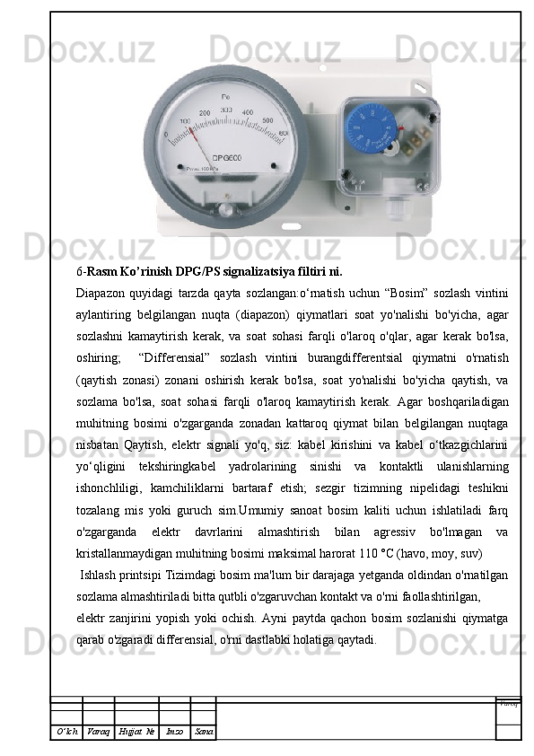 6- Rasm Ko’rinish  DPG/PS signalizatsiya filtiri   ni.
Diapazon   quyidagi   tarzda   qayta   sozlangan:o‘rnatish   uchun   “Bosim”   sozlash   vintini
aylantiring   belgilangan   nuqta   (diapazon)   qiymatlari   soat   yo'nalishi   bo'yicha,   agar
sozlashni   kamaytirish   kerak,   va   soat   sohasi   farqli   o'laroq   o'qlar,   agar   kerak   bo'lsa,
oshiring;     “Differensial”   sozlash   vintini   burangdifferentsial   qiymatni   o'rnatish
(qaytish   zonasi)   zonani   oshirish   kerak   bo'lsa,   soat   yo'nalishi   bo'yicha   qaytish,   va
sozlama   bo'lsa,   soat   sohasi   farqli   o'laroq   kamaytirish   kerak.   Agar   boshqariladigan
muhitning   bosimi   o'zgarganda   zonadan   kattaroq   qiymat   bilan   belgilangan   nuqtaga
nisbatan   Qaytish,   elektr   signali   yo'q,   siz:   kabel   kirishini   va   kabel   o‘tkazgichlarini
yo‘qligini   tekshiringkabel   yadrolarining   sinishi   va   kontaktli   ulanishlarning
ishonchliligi,   kamchiliklarni   bartaraf   etish;   sezgir   tizimning   nipelidagi   teshikni
tozalang   mis   yoki   guruch   sim.Umumiy   sanoat   bosim   kaliti   uchun   ishlatiladi   farq
o'zgarganda   elektr   davrlarini   almashtirish   bilan   agressiv   bo'lmagan   va
kristallanmaydigan muhitning bosimi maksimal harorat 110 °C (havo, moy, suv)
 Ishlash printsipi Tizimdagi bosim ma'lum bir darajaga yetganda oldindan o'rnatilgan
sozlama almashtiriladi bitta qutbli o'zgaruvchan kontakt va o'rni faollashtirilgan,
elektr   zanjirini   yopish   yoki   ochish.   Ayni   paytda   qachon   bosim   sozlanishi   qiymatga
qarab o'zgaradi differensial, o'rni dastlabki holatiga qaytadi.
Varoq
O ’ lch Varaq Hujjat   № Imzo Sana