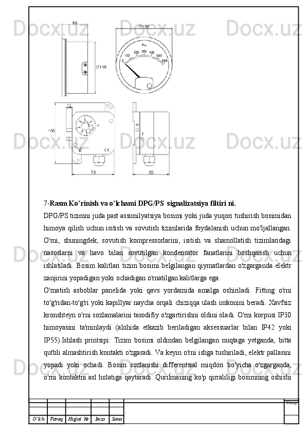 7- Rasm Ko’rinish va o’lchami  DPG/PS  signalizatsiya filtiri  ni.
DPG/PS  tizimni juda past assimilyatsiya bosimi yoki juda yuqori tushirish bosimidan
himoya qilish uchun isitish va sovutish tizimlarida foydalanish uchun mo'ljallangan.
O'rni,   shuningdek,   sovutish   kompressorlarini,   isitish   va   shamollatish   tizimlaridagi
nasoslarni   va   havo   bilan   sovutilgan   kondensator   fanatlarini   boshqarish   uchun
ishlatiladi. Bosim kalitlari tizim bosimi belgilangan qiymatlardan o'zgarganda elektr
zanjirini yopadigan yoki ochadigan o'rnatilgan kalitlarga ega.
O'rnatish   asboblar   panelida   yoki   qavs   yordamida   amalga   oshiriladi.   Fitting   o'rni
to'g'ridan-to'g'ri yoki kapillyar naycha orqali chiziqqa ulash imkonini beradi. Xavfsiz
kronshteyn o'rni sozlamalarini tasodifiy o'zgartirishni oldini oladi. O'rni korpusi IP30
himoyasini   ta'minlaydi   (alohida   etkazib   beriladigan   aksessuarlar   bilan   IP42   yoki
IP55).Ishlash   printsipi:   Tizim   bosimi   oldindan   belgilangan   nuqtaga   yetganda,   bitta
qutbli almashtirish kontakti o'zgaradi. Va keyin o'rni ishga tushiriladi, elektr pallasini
yopadi   yoki   ochadi.   Bosim   sozlanishi   differentsial   miqdori   bo'yicha   o'zgarganda,
o'rni kontaktni asl holatiga qaytaradi. Qurilmaning ko'p qirraliligi bosimning oshishi
Varoq
O ’ lch Varaq Hujjat   № Imzo Sana 