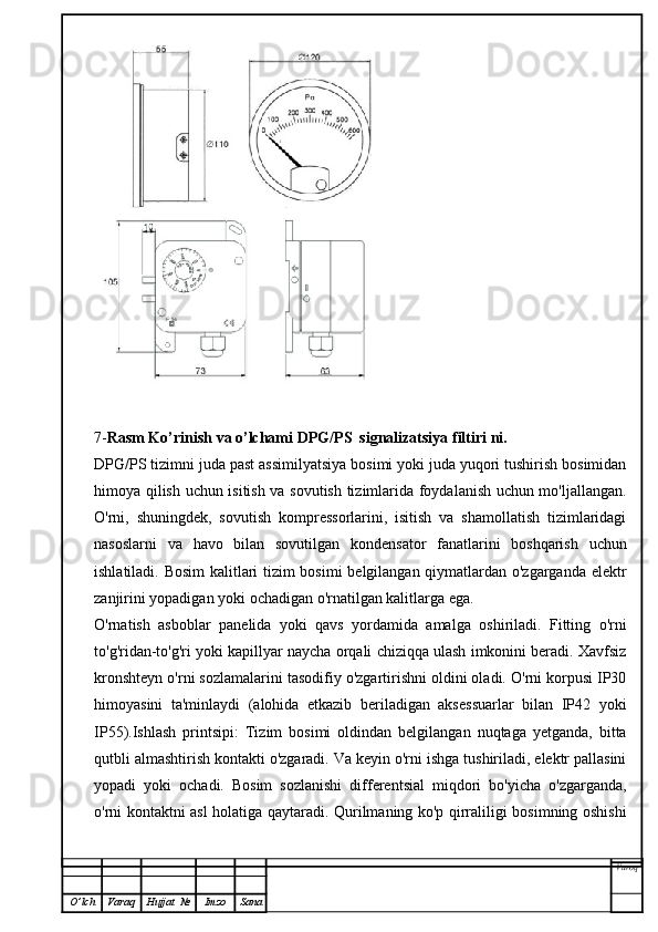 7- Rasm Ko’rinish va o’lchami  DPG/PS  signalizatsiya filtiri  ni.
DPG/PS  tizimni juda past assimilyatsiya bosimi yoki juda yuqori tushirish bosimidan
himoya qilish uchun isitish va sovutish tizimlarida foydalanish uchun mo'ljallangan.
O'rni,   shuningdek,   sovutish   kompressorlarini,   isitish   va   shamollatish   tizimlaridagi
nasoslarni   va   havo   bilan   sovutilgan   kondensator   fanatlarini   boshqarish   uchun
ishlatiladi. Bosim kalitlari tizim bosimi belgilangan qiymatlardan o'zgarganda elektr
zanjirini yopadigan yoki ochadigan o'rnatilgan kalitlarga ega.
O'rnatish   asboblar   panelida   yoki   qavs   yordamida   amalga   oshiriladi.   Fitting   o'rni
to'g'ridan-to'g'ri yoki kapillyar naycha orqali chiziqqa ulash imkonini beradi. Xavfsiz
kronshteyn o'rni sozlamalarini tasodifiy o'zgartirishni oldini oladi. O'rni korpusi IP30
himoyasini   ta'minlaydi   (alohida   etkazib   beriladigan   aksessuarlar   bilan   IP42   yoki
IP55).Ishlash   printsipi:   Tizim   bosimi   oldindan   belgilangan   nuqtaga   yetganda,   bitta
qutbli almashtirish kontakti o'zgaradi. Va keyin o'rni ishga tushiriladi, elektr pallasini
yopadi   yoki   ochadi.   Bosim   sozlanishi   differentsial   miqdori   bo'yicha   o'zgarganda,
o'rni kontaktni asl holatiga qaytaradi. Qurilmaning ko'p qirraliligi bosimning oshishi
Varoq
O ’ lch Varaq Hujjat   № Imzo Sana