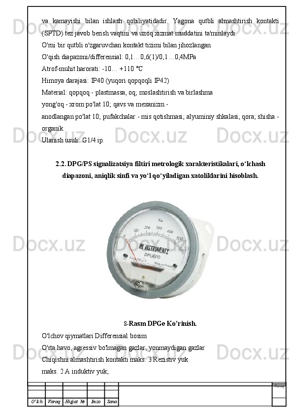 va   kamayishi   bilan   ishlash   qobiliyatidadir.   Yagona   qutbli   almashtirish   kontakti
(SPTD) tez javob berish vaqtini va uzoq xizmat muddatini ta'minlaydi.
O'rni bir qutbli o'zgaruvchan kontakt tizimi bilan jihozlangan
O'qish diapazoni/differensial: 0,1…0,6(1)/0,1…0,4MPa
Atrof-muhit harorati: -10… +110 °C
Himoya darajasi: IP40 (yuqori qopqoqli IP42)
Material: qopqoq - plastmassa, oq; moslashtirish va birlashma
yong'oq - xrom po'lat 10; qavs va mexanizm -
anodlangan po'lat 10; pufakchalar - mis qotishmasi; alyuminiy shkalasi, qora; shisha -
organik.
Ulanish usuli: G1/4 ip.
2.2.   DPG/PS signalizatsiya filtiri   metrologik xarakteristikalari, o‘lchash
diapazoni, aniqlik sinfi va yo‘l qo‘yiladigan xatoliklarini hisoblash.
8- Rasm   DPGe Ko’rinish.
O'lchov qiymatlari Differensial bosim
O'rta havo, agressiv bo'lmagan gazlar, yonmaydigan gazlar
Chiqishni almashtirish kontakti maks. 3 Rezistiv yuk
maks. 2 A induktiv yuk;
Varoq
O ’ lch Varaq Hujjat   № Imzo Sana 