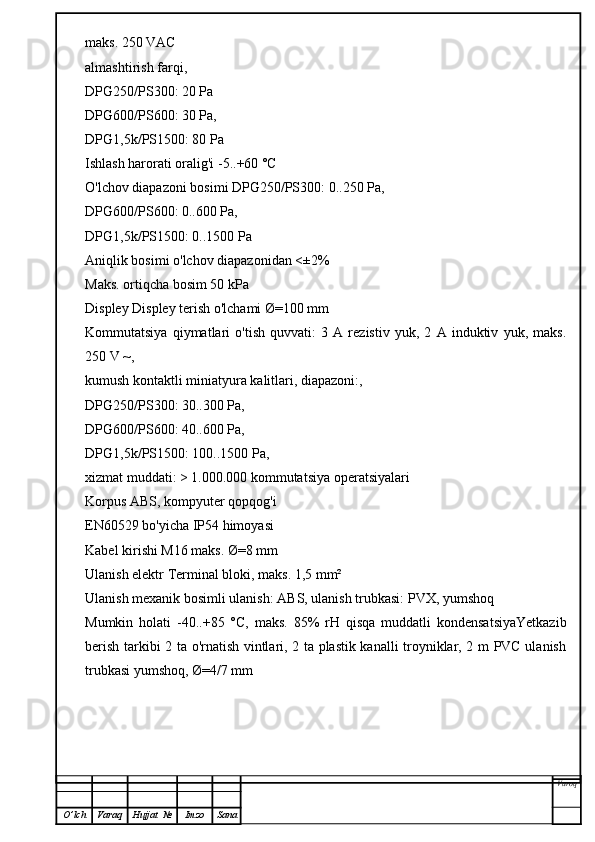 maks. 250 VAC
almashtirish farqi,
DPG250/PS300: 20 Pa
DPG600/PS600: 30 Pa,
DPG1,5k/PS1500: 80 Pa
Ishlash harorati oralig'i -5..+60 °C
O'lchov diapazoni bosimi DPG250/PS300: 0..250 Pa,
DPG600/PS600: 0..600 Pa,
DPG1,5k/PS1500: 0..1500 Pa
Aniqlik bosimi o'lchov diapazonidan <±2%
Maks. ortiqcha bosim 50 kPa
Displey Displey terish o'lchami Ø=100 mm
Kommutatsiya   qiymatlari   o'tish   quvvati:   3   A   rezistiv   yuk,   2   A   induktiv   yuk,   maks.
250 V ~,
kumush kontaktli miniatyura kalitlari, diapazoni:,
DPG250/PS300: 30..300 Pa,
DPG600/PS600: 40..600 Pa,
DPG1,5k/PS1500: 100..1500 Pa,
xizmat muddati: > 1.000.000 kommutatsiya operatsiyalari
Korpus ABS, kompyuter qopqog'i
EN60529 bo'yicha IP54 himoyasi
Kabel kirishi M16 maks. Ø=8 mm
Ulanish elektr Terminal bloki, maks. 1,5 mm²
Ulanish mexanik bosimli ulanish: ABS, ulanish trubkasi: PVX, yumshoq
Mumkin   holati   -40..+85   °C,   maks.   85%   rH   qisqa   muddatli   kondensatsiyaYetkazib
berish tarkibi 2 ta o'rnatish vintlari, 2 ta plastik kanalli troyniklar, 2 m PVC ulanish
trubkasi yumshoq, Ø=4/7 mm  
Varoq
O ’ lch Varaq Hujjat   № Imzo Sana 