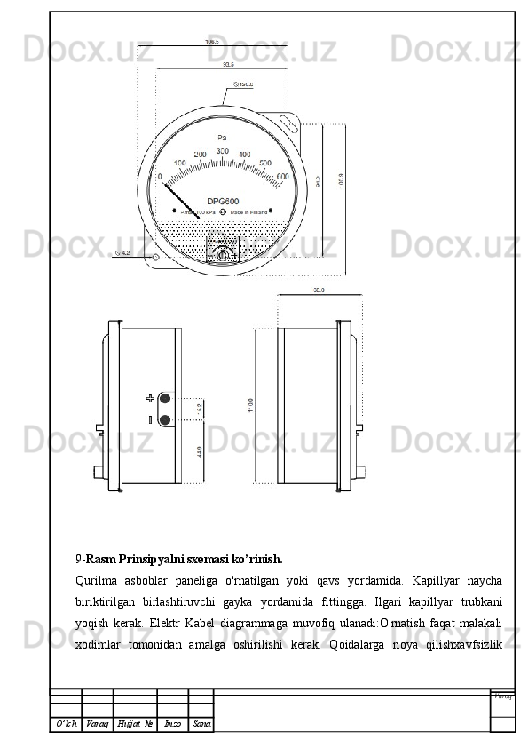 9- Rasm Prinsipyalni sxemasi ko’rinish.
Qurilma   asboblar   paneliga   o'rnatilgan   yoki   qavs   yordamida.   Kapillyar   naycha
biriktirilgan   birlashtiruvchi   gayka   yordamida   fittingga.   Ilgari   kapillyar   trubkani
yoqish   kerak.   Elektr   Kabel   diagrammaga   muvofiq   ulanadi:O'rnatish   faqat   malakali
xodimlar   tomonidan   amalga   oshirilishi   kerak.   Qoidalarga   rioya   qilishxavfsizlik
Varoq
O ’ lch Varaq Hujjat   № Imzo Sana 