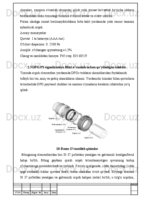 choralari, sensorni o'rnatish, demontaj qilish yoki xizmat  ko'rsatish bo'yicha ishlarni
boshlashdan oldin tizimdagi bosimni o'chirish kerak va elektr uzilishi.
Pulsni   ulashga   ruxsat   berilmayditrubkani   bitta   kalit   yordamida   yoki   sensor   tanasini
aylantirish orqali.
Asosiy xususiyatlar:
Quvvat: 1 ta batareya (AAA turi)
O'lchov diapazoni: 0..2500 Pa
Aniqlik: o'lchangan qiymatning ±1,5%
Chang va namlikdan himoya: P65 resp. EN 60529
2.3  DPG/PS signalizatsiya filtiri   o‘rnatish uchun qo‘yiladigan talablar.
Tizimda siqish elementlari yordamida DPGe trubkasi ulanishlaridan foydalanish 
tufayli biz tez, aniq va qattiq ulanishlarni olamiz. Yordamchi tizimlar bilan quvurlarni
ta'mirlashda DPG payvand choklari va maxsus o'ymalarni keraksiz ishlatishni yo'q 
qiladi.
10-Rasm O’rnatilish qisimlar
  fittingining elementlaridan biri St 37 po'latdan yasalgan va galvanizli kesilganferrul
halqa   bo'lib,   fitting   gaykani   qisish   orqali   ta'mirlanayotgan   quvurning   tashqi
o'lchamlariga moslashtiriladi va tortiladi. Ferrule qisilganida, ichki diametrdagi (ichki
ipga o'xshash)  tishlar quvurni kesib, butun ulanishni to'sib qo'yadi. Keyingi element
St  37  po'latdan yasalgan   va  galvanizli  siqish   halqasi   (astar)   bo'lib, u  to'g'ri  siqishni,
Varoq
O ’ lch Varaq Hujjat   № Imzo Sana 