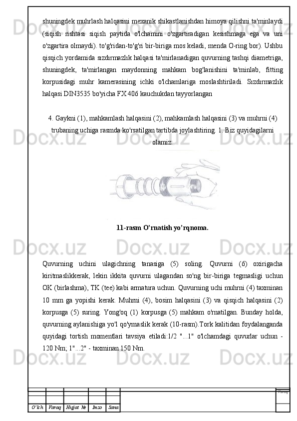 shuningdek muhrlash halqasini mexanik shikastlanishdan himoya qilishni ta'minlaydi
(siqish   rishtasi   siqish   paytida   o'lchamini   o'zgartiradigan   kesishmaga   ega   va   uni
o'zgartira olmaydi). to'g'ridan-to'g'ri bir-biriga mos keladi, menda O-ring bor). Ushbu
qisqich yordamida sızdırmazlık halqasi ta'mirlanadigan quvurning tashqi diametriga,
shuningdek,   ta'mirlangan   maydonning   mahkam   bog'lanishini   ta'minlab,   fitting
korpusidagi   muhr   kamerasining   ichki   o'lchamlariga   moslashtiriladi.   Sızdırmazlık
halqasi DIN3535 bo'yicha FX 406 kauchukdan tayyorlangan
4. Gaykni (1), mahkamlash halqasini (2), mahkamlash halqasini (3) va muhrni (4)
trubaning uchiga rasmda ko'rsatilgan tartibda joylashtiring. 1. Biz quyidagilarni
olamiz:
11-rasm O’rnatish yo’rqnoma.
Quvurning   uchini   ulagichning   tanasiga   (5)   soling.   Quvurni   (6)   oxirigacha
kiritmaslikkerak,   lekin   ikkita   quvurni   ulagandan   so'ng   bir-biriga   tegmasligi   uchun
OK (birlashma), TK (tee) kabi armatura uchun. Quvurning uchi muhrni (4) taxminan
10   mm   ga   yopishi   kerak.   Muhrni   (4),   bosim   halqasini   (3)   va   qisqich   halqasini   (2)
korpusga   (5)   suring.   Yong'oq   (1)   korpusga   (5)   mahkam   o'rnatilgan.   Bunday   holda,
quvurning aylanishiga yo'l qo'ymaslik kerak (10-rasm).Tork kalitidan foydalanganda
quyidagi   tortish   momentlari   tavsiya   etiladi:1/2   "...1"   o'lchamdagi   quvurlar   uchun   -
120 Nm; 1"...2" - taxminan 150 Nm.
Varoq
O ’ lch Varaq Hujjat   № Imzo Sana 