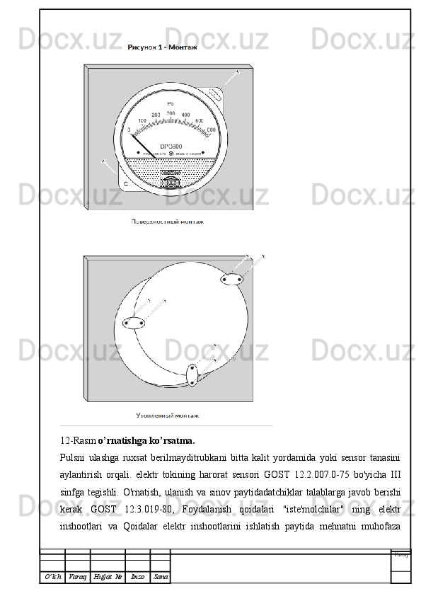 12-Rasm  o’rnatishga ko’rsatma.
Pulsni   ulashga   ruxsat   berilmayditrubkani   bitta   kalit   yordamida   yoki   sensor   tanasini
aylantirish   orqali.   elektr   tokining   harorat   sensori   GOST   12.2.007.0-75   bo'yicha   III
sinfga tegishli. O'rnatish, ulanish va sinov paytidadatchiklar talablarga javob berishi
kerak   GOST   12.3.019-80,   Foydalanish   qoidalari   "iste'molchilar"   ning   elektr
inshootlari   va   Qoidalar   elektr   inshootlarini   ishlatish   paytida   mehnatni   muhofaza
Varoq
O ’ lch Varaq Hujjat   № Imzo Sana 