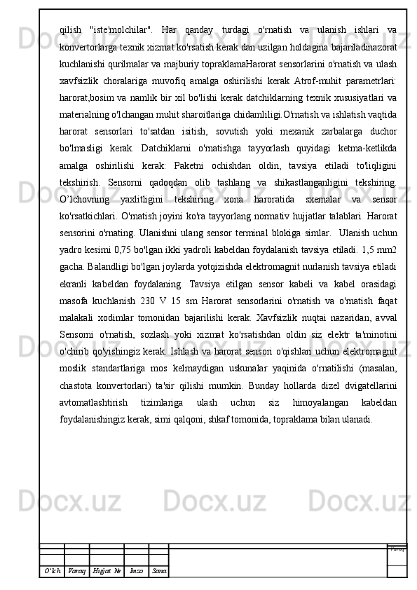 qilish   "iste'molchilar".   Har   qanday   turdagi   o'rnatish   va   ulanish   ishlari   va
konvertorlarga texnik xizmat ko'rsatish kerak dan uzilgan holdagina bajariladinazorat
kuchlanishi qurilmalar va majburiy topraklamaHarorat sensorlarini o'rnatish va ulash
xavfsizlik   choralariga   muvofiq   amalga   oshirilishi   kerak   Atrof-muhit   parametrlari:
harorat,bosim  va  namlik bir  xil  bo'lishi  kerak  datchiklarning texnik  xususiyatlari   va
materialning o'lchangan muhit sharoitlariga chidamliligi.O'rnatish va ishlatish vaqtida
harorat   sensorlari   to'satdan   isitish,   sovutish   yoki   mexanik   zarbalarga   duchor
bo'lmasligi   kerak.   Datchiklarni   o'rnatishga   tayyorlash   quyidagi   ketma-ketlikda
amalga   oshirilishi   kerak:   Paketni   ochishdan   oldin,   tavsiya   etiladi   to'liqligini
tekshirish.   Sensorni   qadoqdan   olib   tashlang   va   shikastlanganligini   tekshiring.
O’lchovning   yaxlitligini   tekshiring   xona   haroratida   sxemalar   va   sensor
ko'rsatkichlari. O'rnatish joyini  ko'ra tayyorlang normativ hujjatlar talablari. Harorat
sensorini   o'rnating.   Ulanishni   ulang   sensor   terminal   blokiga   simlar.     Ulanish   uchun
yadro kesimi 0,75 bo'lgan ikki yadroli kabeldan foydalanish tavsiya etiladi. 1,5 mm2
gacha. Balandligi bo'lgan joylarda yotqizishda elektromagnit nurlanish tavsiya etiladi
ekranli   kabeldan   foydalaning.   Tavsiya   etilgan   sensor   kabeli   va   kabel   orasidagi
masofa   kuchlanish   230   V   15   sm   Harorat   sensorlarini   o'rnatish   va   o'rnatish   faqat
malakali   xodimlar   tomonidan   bajarilishi   kerak.   Xavfsizlik   nuqtai   nazaridan,   avval
Sensorni   o'rnatish,   sozlash   yoki   xizmat   ko'rsatishdan   oldin   siz   elektr   ta'minotini
o'chirib qo'yishingiz kerak. Ishlash va harorat sensori  o'qishlari uchun elektromagnit
moslik   standartlariga   mos   kelmaydigan   uskunalar   yaqinida   o'rnatilishi   (masalan,
chastota   konvertorlari)   ta'sir   qilishi   mumkin.   Bunday   hollarda   dizel   dvigatellarini
avtomatlashtirish   tizimlariga   ulash   uchun   siz   himoyalangan   kabeldan
foydalanishingiz kerak, simi qalqoni, shkaf tomonida, topraklama bilan ulanadi.
Varoq
O ’ lch Varaq Hujjat   № Imzo Sana 