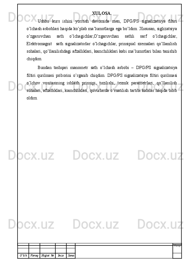 XULOSA.
Ushbu   kurs   ishini   yoritish   davomida   men,   DPG/PS   signalizatsiya   filtiri
o’lchash asboblari haqida ko’plab ma’lumotlarga ega bo’ldim. Xususan, siglizatsiya
o’zgaruvchan   sath   o’lchagichlar,O’zgaruvchan   sathli   sarf   o’lchagichlar,
Elektromagnit     sath   signalizatorlar   o’lchagichlar,   prinsipial   sxemalari   qo’llanilish
sohalari, qo’llanilishdagi afzalliklari, kamchiliklari kabi ma’lumotlari bilan tanishib
chiqdim. 
Bundan   tashqari   manometr   sath   o’lchash   asbobi   –   DPG/PS   signalizatsiya
filtiri   qurilmasi   priborini   o’rganib   chiqdim.   DPG/PS   signalizatsiya   filtiri   qurilmasi
o’lchov   vositasining   ishlash   prinsipi,   tuzilishi,   texnik   parametrlari,   qo’llanilish
sohalari, afzalliklari, kamchliklari, quvurlarda o’rnatilish tartibi kabilar haqida bilib
oldim. 
Varoq
O ’ lch Varaq Hujjat   № Imzo Sana