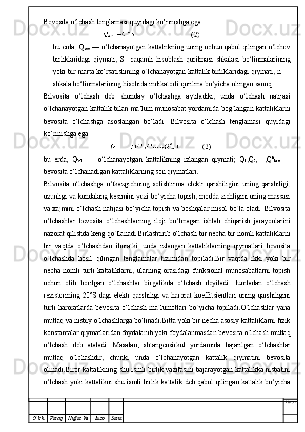 Bevosita  o‘ lchash tenglamasi  q uyidagi k o‘ rinishga ega:
                                                                 (2)
bu erda, Q
bev   — o‘lchanayotgan kattalnkning uning uchun qabul qilingan o‘lchov
birliklaridagi   qiymati;   S—raqamli   hisoblash   qurilmasi   shkalasi   bo‘linmalarining
yoki bir marta ko‘rsatishining o‘lchanayotgan kattalik birliklaridagi qiymati; n —
shkala bo‘linmalarining hisobida indikatorli qurilma bo‘yicha olingan sanoq.
Bilvosita   o‘lchash   deb   shunday   o‘lchashga   aytiladiki,   unda   o‘lchash   natijasi
o‘lchanayotgan kattalik bilan ma’lum munosabat yordamida bog‘langan kattaliklarni
bevosita   o‘lchashga   asoslangan   bo‘ladi.   Bilvosita   o‘lchash   tenglamasi   quyidagi
ko‘rinishga ega:
                                                   (3)
bu   erda,   Q
bil .   —   o‘lchanayotgan   kattalikning   izlangan   qiymati;   Q
1 ,Q
2 ,…,Q n
bev   —
bevosita o‘lchanadigan kattaliklarning son qiymatlari.
Bilvosita   o‘lchashga   o‘tkazgichning   solishtirma   elektr   qarshiligini   uning   qarshiligi,
uzunligi va kundalang kesimini yuzi bo‘yicha topish; modda zichligini uning massasi
va xajmini o‘lchash natijasi bo‘yicha topish va boshqalar misol bo‘la oladi. Bilvosita
o‘lchashlar   bevosita   o‘lchashlarning   iloji   bo‘lmagan   ishlab   chiqarish   jarayonlarini
nazorat qilishda keng qo‘llanadi.Birlashtirib o‘lchash   bir necha bir nomli kattaliklarni
bir   vaqtda   o‘lchashdan   iboratki,   unda   izlangan   kattaliklarning   qiymatlari   bevosita
o‘lchashda   hosil   qilingan   tenglamalar   tizimidan   topiladi.Bir   vaqtda   ikki   yoki   bir
necha   nomli   turli   kattaliklarni,   ularning   orasidagi   funksional   munosabatlarni   topish
uchun   olib   borilgan   o‘lchashlar   birgalikda   o‘lchash   deyiladi.   Jumladan   o‘lchash
rezistorining 20°S dagi  elektr qarshiligi  va harorat koeffitsientlari  uning qarshiligini
turli   haroratlarda   bevosita   o‘lchash   ma’lumotlari   bo‘yicha   topiladi.O‘lchashlar   yana
mutlaq va nisbiy o‘lchashlarga bo‘linadi.Bitta yoki bir necha asosiy kattaliklarni fizik
konstantalar qiymatlaridan foydalanib yoki foydalanmasdan bevosita o‘lchash mutlaq
o‘lchash   deb   ataladi.   Masalan,   shtangensirkul   yordamida   bajarilgan   o‘lchashlar
mutlaq   o‘lchashdir,   chunki   unda   o‘lchanayotgan   kattalik   qiymatini   bevosita
olinadi.Biror kattalikning shu ismli birlik vazifasini bajarayotgan kattalikka nisbatini
o‘lchash yoki kattalikni shu ismli birlik kattalik deb qabul qilingan kattalik bo‘yicha
Varoq
O ’ lch Varaq Hujjat   № Imzo Sana 