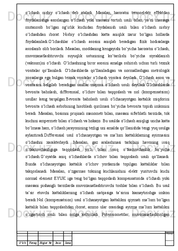 o‘lchash   nisbiy   o‘lchash   deb   ataladi.   Masalan,   haroratni   termoelektr   effektdan
foydalanishga   asoslangan   o‘lchash   yoki   massani   tortish   usuli   bilan,   ya’ni   massaga
mutanosib   bo‘lgan   og‘irlik   kuchidan   foydalanish   usuli   bilan   o‘lchash   nisbiy
o‘lchashdan   iborat.   Nisbiy   o‘lchashdan   katta   aniqlik   zarur   bo‘lgan   hollarda
foydalaniladi.O‘lchashlar   o‘lchash   asosini   aniqlab   beradigan   fizik   hodisalarga
asoslanib olib boriladi. Masalan, moddaning kengayishi bo‘yicha haroratni o‘lchash,
muvozanatlashtiruvchi   suyuqlik   ustunining   ko‘tarilishi   bo‘yicha   siyraklanish
(vakuum)ni   o‘lchash.   O‘ lchashning   biror   asosini   amalga   oshirish   uchun   turli   texnik
vositalar   qo‘ llaniladi.   O‘ lchashlarda   qo‘ llaniladigan   va   normallashgan   metrologik
xossalarga   ega   bulgan   texnik   vositalar   o‘ lchash   vositasi   deyiladi.   O‘ lchash   asosi   va
vositasini   belgilab   beradigan   usullar   majmui   o‘ lchash   usuli   deyiladi. O‘ lchashlarda
bevosita   ba h olash,   differensial,   o‘ lchov   bilan   ta qq oslash   va   nol   (kompensatsion)
usullar   keng   tar q a l gan. Bevosita   baholash   usuli   o‘lchanayotgan   kattalik   miqdorini
bevosita  o‘lchash   asbobining  hisoblash  qurilmasi  bo‘yicha  bevosita   topish  imkonini
beradi.   Masalan,   bosimni   prujinali   manometr   bilan,   massani   siferblatli   tarozida,   tok
kuchini ampermetr bilan  o‘ lchash va  h okazo. Bu usulda  o‘ lchash ani q ligi uncha katta
b o‘ lmasa  h am,  o‘ lchash jarayonining tezligi uni amalda  qo‘ llanishda tengi yu q  usulga
aylantiradi.Differensial   usul   o‘ lchanayotgan   va   ma’lum   kattaliklarning   ayirmasini
o‘ lchashni   xarakterlaydi.   Masalan,   gaz   aralashmasi   tarkibini   h avoning   issi q
o‘ tkazuvchanligiga   ta qq oslash   y o‘ li   bilan   issi q   o‘ tkazuvchanlik   b o‘ yicha
o‘ lchash. G‘ oyatda   ani q   o‘ lchashlarda   o‘ lchov   bilan   ta qq oslash   usuli   qo‘ llanadi.
Bunda   o‘ lchanayotgan   kattalik   o‘ lchov   yordamida   topilgan   kattaliklar   bilan
tak q oslanadi.   Masala n ,   o‘ zgarmas   tokning   kuchlanishini   elektr   yurituvchi   kuchi
normal   el e ment   EYUK   iga   teng   b o‘ lgan   ta qq oslash   kompensatorida   o‘ lchash   yoki
massani   pishangli   tarozlarda   muvozanatlashtiruvchi   toshlar   bilan   o‘ lchash.   Bu   usul
ta’sir   etuvchi   kattaliklarning   o‘ lchash   natijasiga   ta’sirini   kamaytirishga   imkon
beradi .Nol   (kompensatsion)   usul   o‘lchanayotgan   kattalikni   qiymati   ma’lum   bo‘lgan
kattalik   bilan   taqqoslashdan   iborat,   ammo   ular   orasidagi   ayirma   ma’lum   kattalikni
o‘zgartirish   usuli   bilan   nolga   keltiriladi.   Potensiometrlar,   muvozanatlashtirilgan
Varoq
O ’ lch Varaq Hujjat   № Imzo Sana 