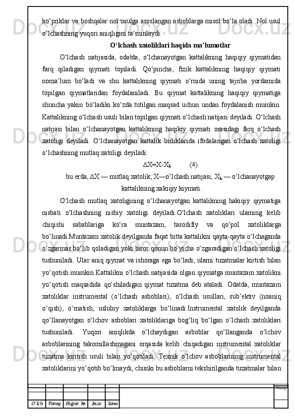 ko‘priklar va boshqalar nol usulga asoslangan asboblarga misol bo‘la oladi. Nol usul
o‘lchashning yuqori aniqligini ta’minlaydi.
O‘lchash xatoliklari haqida ma’lumotlar
O‘lchash   natijasida,   odatda,   o‘lchanayotgan   kattalikning   haqiqiy   qiymatidan
farq   qiladigan   qiymati   topiladi.   Qo‘pincha,   fizik   kattalikning   haqiqiy   qiymati
noma’lum   bo‘ladi   va   shu   kattalikning   qiymati   o‘rnida   uning   tajriba   yordamida
topilgan   qiymatlaridan   foydalaniladi.   Bu   qiymat   kattalikning   haqiqiy   qiymatiga
shuncha   yakin   bo‘ladiki   ko‘zda   tutilgan   maqsad   uchun   undan   foydalanish   mumkin.
Kattalikning o‘lchash usuli bilan topilgan qiymati o‘lchash natijasi deyiladi. O‘lchash
natijasi   bilan   o‘lchanayotgan   kattalikning   haqikiy   qiymati   orasidagi   farq   o‘lchash
xatoligi   deyiladi.   O‘lchanayotgan   kattalik   birliklarida   ifodalangan   o‘lchash   xatoligi
o‘lchashning mutlaq xatoligi deyiladi:
∆X=X-X
h            (4)
bu erda, ∆X — mutlaq xatolik; X—o‘lchash natijasi; X
h  — o‘lchanayotgap
kattalikning xakiqiy kiymati.
O‘lchash   mutlaq   xatoligining   o‘lchanayotgan   kattalikning   hakiqiy   qiymatiga
nisbati   o‘lchashning   nisbiy   xatoligi   deyiladi.O‘lchash   xatoliklari   ularning   kelib
chiqishi   sabablariga   ko‘ra   muntazam,   tasodifiy   va   qo‘pol   xatoliklarga
bo‘linadi.Muntazam xatolik deyilganda faqat bitta kattalikni qayta-qayta o‘lchaganda
o‘zgarmas bo‘lib qoladigan yoki biror qonun bo‘yicha o‘zgaradigan o‘lchash xatoligi
tushuniladi. Ular aniq qiymat va ishoraga ega bo‘ladi, ularni tuzatmalar kirtish bilan
yo‘qotish mumkin.Kattalikni o‘lchash natijasida olgan qiymatga muntazam xatolikni
yo‘qotish   maqsadida   qo‘shiladigan   qiymat   tuzatma   deb   ataladi.   Odatda,   muntazam
xatoliklar   instrumental   (o‘lchash   asboblari),   o‘lchash   usullari,   sub’ektiv   (noaniq
o‘qish),   o‘rnatish,   uslubiy   xatoliklarga   bo‘linadi.Instrumental   xatolik   deyilganda
qo‘llanayotgan   o‘lchov   asboblari   xatoliklariga   bog‘liq   bo‘lgan   o‘lchash   xatoliklari
tushuniladi.   Yuqori   aniqlikda   o‘lchaydigan   asboblar   qo‘llanganda   o‘lchov
asboblarining   takomillashmagani   orqasida   kelib   chiqadigan   instrumental   xatoliklar
tuzatma   kiritish   usuli   bilan   yo‘qotiladi.   Texnik   o‘lchov   asboblarining   instrumental
xatoliklarini yo‘qotib bo‘lmaydi, chunki bu asboblarni tekshirilganda tuzatmalar bilan
Varoq
O ’ lch Varaq Hujjat   № Imzo Sana 