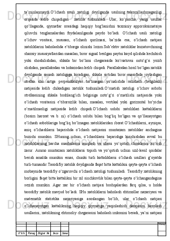 ta’minlanmaydi.O‘lchash   usuli   xatoligi   deyilganda   usulning   takomillashmaganligi
orqasida   kelib   chiqadigan     xatolik   tushuniladi.   Ular,   ko‘pincha,   yangi   usullar
qo‘llaganda,   qiymatlar   orasidagi   haqiqiy   bog‘lanishni   taxminiy   apporoksimatsiya
qiluvchi   tenglamalardan   foydalanilganda   paydo   bo‘ladi.   O‘lchash   usuli   xatoligi
o‘lchov   vositasi,   xususan,   o‘lchash   qurilmasi,   ba’zida   esa,   o‘lchash   natijasi
xatoliklarini baholashda e’tiborga olinishi  lozim.Sub’ektiv xatoliklar kuzatuvchining
shaxsiy xususiyatlaridan masalan, biror signal berilgan paytni kayd qilishda kechikish
yoki   shoshilishdan,   shkala   bir   bo‘limi   chegarasida   ko‘rsatuvni   noto‘g‘ri   yozib
olishdan, parallaksdan va hokazodan kelib chiqadi. Parallaksdan hosil bo‘lgan xatolik
deyilganda   sanash   xatoligiga   kiradigan,   shkala   sirtidan   biror   masofada   joylashgan
strelka   shu   sirtga   perpendikulyar   bo‘lmagan   yo‘nalishda   vizirlash   (belgilash)
natijasida   kelib   chikadigan   xatolik   tushuniladi.O‘rnatish   xatoligi   o‘lchov   asbobi
strelkasining   shkala   boshlang‘ich   belgisiga   noto‘g‘ri   o‘rnatilishi   natijasida   yoki
o‘lchash   vositasini   e’tiborsizlik   bilan,   masalan,   vertikal   yoki   gorizontal   bo‘yicha
o‘rnatilmasligi   natijasida   kelib   chiqadi.O‘lchash   uslubi   xatoliklari   kattaliklarni
(bosim   harorat   va   b.   ni)   o‘lchash   uslubi   bilan   bog‘liq   bo‘lgan   va   qo‘llanayotgan
o‘lchash   asboblariga  bog‘liq bo‘lmagan  xatoliklaridan  iborat.O‘lchashlarni,  ayniqsa,
aniq   o‘lchashlarni   bajarishda   o‘lchash   natijasini   muntazam   xatoliklar   anchagina
buzishi   mumkin.   SHuning   uchun,   o‘lchashlarni   bajarishga   kirishishdan   avval   bu
xatoliklarning   barcha   manbalarini   aniqlash   va   ularni   yo‘qotish   choralarini   ko‘rish
zarur.   Ammo   muntazam   xatoliklarni   topish   va   yo‘qotish   uchun   uzil-kesil   qoidalar
berish   amalda   mumkin   emas,   chunki   turli   kattaliklarni   o‘lchash   usullari   g‘oyatda
turli-tumandir.Tasodifiy xatolik deyilganda faqat bitta kattalikni qayta-qayta o‘lchash
mobaynida tasodifiy o‘zgaruvchi o‘lchash xatoligi tushuniladi. Tasodifiy xatolikning
borligini faqat bitta kattalikni bir xil sinchkovlik bilan qayta-qayta o‘lchangandagina
sezish   mumkin.   Agar   xar   bir   o‘lchash   natijasi   boshqalardan   farq   qilsa,   u   holda
tasodifiy xatolik mavjud bo‘ladi. SHu xatoliklarni baholash ehtimollar nazariyasi va
matematik   statistika   nazariyasiga   asoslangan   bo‘lib,   ular   o‘lchash   natijasi
o‘lchanayotgan   kattalikning   haqiqiy   qiymatiga   yaqinlashish   darajasini   baxolash
usullarini, xatolikning ehtimoliy chegarasini baholash imkonini beradi, ya’ni natijani
Varoq
O ’ lch Varaq Hujjat   № Imzo Sana