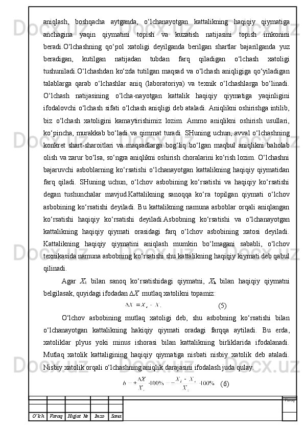 aniqlash,   boshqacha   aytganda,   o‘lchanayotgan   kattalikning   haqiqiy   qiymatiga
anchagina   yaqin   qiymatini   topish   va   kuzatish   natijasini   topish   imkonini
beradi.O‘lchashning   qo‘pol   xatoligi   deyilganda   berilgan   shartlar   bajarilganda   yuz
beradigan,   kutilgan   natijadan   tubdan   farq   qiladigan   o‘lchash   xatoligi
tushuniladi.O‘lchashdan  ko‘zda  tutilgan maqsad  va o‘lchash  aniqligiga qo‘yiladigan
talablarga   qarab   o‘lchashlar   aniq   (laboratoriya)   va   texnik   o‘lchashlarga   bo‘linadi.
O‘lchash   natijasining   o‘lcha-nayotgan   kattalik   haqiqiy   qiymatiga   yaqinligini
ifodalovchi  o‘lchash sifati o‘lchash  aniqligi deb ataladi. Aniqlikni  oshirishga intilib,
biz   o‘lchash   xatoligini   kamaytirishimiz   lozim.   Ammo   aniqlikni   oshirish   usullari,
ko‘pincha,  murakkab bo‘ladi   va qimmat   turadi.  SHuning  uchun,  avval  o‘lchashning
konkret   shart-sharoitlari   va   maqsadlarga   bog‘liq   bo‘lgan   maqbul   aniqlikni   baholab
olish va zarur bo‘lsa, so‘ngra aniqlikni oshirish choralarini ko‘rish lozim. O‘lchashni
bajaruvchi   asboblarning   ko‘rsatishi   o‘lchanayotgan   kattalikning   haqiqiy   qiymatidan
farq   qiladi.   SHuning   uchun,   o‘lchov   asbobining   ko‘rsatishi   va   haqiqiy   ko‘rsatishi
degan   tushunchalar   mavjud.Kattalikning   sanoqqa   ko‘ra   topilgan   qiymati   o‘lchov
asbobining   ko‘rsatishi   deyiladi.   Bu   kattalikning   namuna   asboblar   orqali   aniqlangan
ko‘rsatishi   haqiqiy   ko‘rsatishi   deyiladi.Asbobning   ko‘rsatishi   va   o‘lchanayotgan
kattalikning   haqiqiy   qiymati   orasidagi   farq   o‘lchov   asbobining   xatosi   deyiladi.
Kattalikning   haqiqiy   qiymatini   aniqlash   mumkin   bo‘lmagani   sababli,   o‘lchov
texnikasida namuna asbobning ko‘rsatishi shu kattalikning haqiqiy kiymati deb qabul
qilinadi.
Agar   X
k   bilan   sanoq   ko‘rsatishidagi   qiymatni,   X
h   bilan   haqiqiy   qiymatni
belgilasak, quyidagi ifodadan  ∆X   mutlaq xatolikni topamiz:
                               (5)
O‘lchov   asbobining   mutlaq   xatoligi   deb,   shu   asbobning   ko‘rsatishi   bilan
o‘lchanayotgan   kattalikning   hakiqiy   qiymati   oradagi   farqqa   aytiladi.   Bu   erda,
xatol iklar   plyus   yoki   minus   ishorasi   bilan   kattalikning   birliklarida   ifodalanadi.
Mutlaq   xa tolik   kattaligining   haqiqiy   qiymatiga   nisbati   nisbiy   xatolik   deb   ataladi.
Nisbiy xatolik orqali o‘lchashning aniqlik darajasini   ifodalash juda qulay.
   (6)
Varoq
O ’ lch Varaq Hujjat   № Imzo Sana 