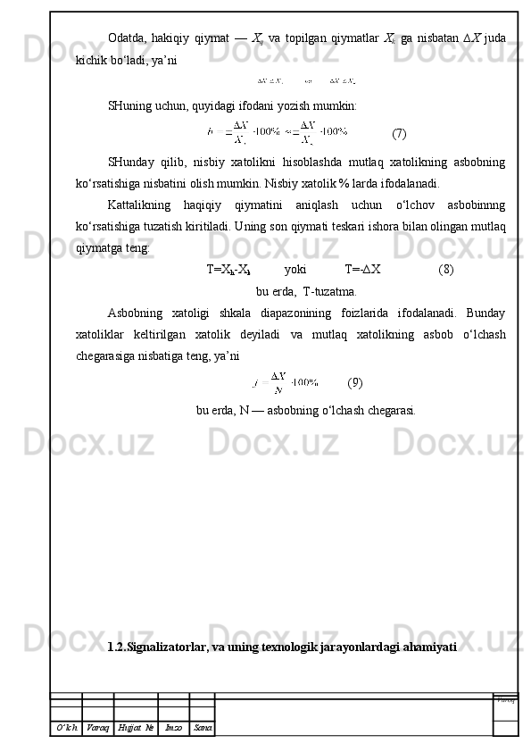 Odatda,   hakiqiy   qiymat   —   X
q   va   topilgan   qiymatlar   X
k   ga   nisbatan   ∆X   juda
kichik bo‘ladi, ya’ni
SHuning uchun,   quyidagi  ifoda ni yozish mumkin:
              (7)
SHunday   qilib,   nisbiy   xatolikni   hisoblashda   mutlaq   xatolikning   asbobning
ko‘rsatishiga nisbatini olish mumkin. Nisbiy xatolik % larda ifodalanadi.
Kattalikning   haqiqiy   qiymatini   aniqlash   uchun   o‘lchov   asbobinnng
ko‘rsatishiga tuzatish kiritiladi. Uning son  q iymati teskari ishora b i lan olingan mutlaq
qi ymatga teng:
               T=X
h -X
k            yoki            T=-∆X                   (8)
bu erda,  T-tuzatma.
Asbobning   xatoligi   shkala   diapazonining   foizlarida   ifodalanadi.   Bunday
xatoliklar   keltirilgan   xatolik   deyiladi   va   mutlaq   xatolikning   asbob   o‘lchash
chegarasiga nisbatiga teng, ya’ni
         (9)
bu erda,  N  — asbobning o‘lchash chegarasi .
1.2.Signalizatorlar, va uning texnologik jarayonlardagi ahamiyati
Varoq
O ’ lch Varaq Hujjat   № Imzo Sana 